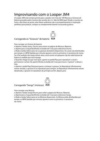Improvisando com o Looper JM4
O Looper JM4 está sempre pronto para o ajudar com mais de 100 Músicas e Grooves de
Bateria gravados pelos mestres das sessões de L.A.. Não há MIDI aqui! Desde o country ao
funk, e dos blues ao punk, estas faixas autênticas são o acompanhamento e inspiração
perfeitos para praticar, compor ou simplesmente divertir-se tocando guitarra.
Carregando os ‘‘Grooves’’ de bateria
Para carregar um Groove de bateria:
o Aperte o botão Song / Drums para entrar na página de Músicas /Baterias.
o Aperte para a Esquerda/Direita no botão de 4 vias para selecionar Drums.
o Rode o botão Select para ver os grooves de bateria disponíveis. Os canais são distribuídos
por tempo e o BPM (batidas por minuto) aparece como os primeiros 3 caracteres do nome.
Se a Pré-audição dos loops estiver ativa, você ouvirá um pequeno clip de cada Groove de
bateria à medida que você navega.
o Quando chegar ao que você quer, aperte no pedal Play para reproduzir o canal e
permanecer na lista. Ou aperte Direita no botão de 4 vias para tocar o ‘‘groove’’ e deixar a
lista.
o Aperte o pedal Play/Stop para parar e começar o groove. Se Reproduzir Infinitamente
estiver ativada, o groove irá se reproduzir para sempre. Se Reproduzir Infinitamente estiver
desativada, o groove irá reproduzir do princípio ao fim, depois para.
Carregando ‘‘Songs’’ (músicas)
Para carregar uma Música:
o Aperte o botão Songs/Drums para exibir a página de Músicas /Baterias.
o Aperte para a Esquerda/Direita no botão de 4 vias para selecionar Songs.
o Rode o botão Select para ver as Músicas disponíveis. As Música estão distribuídas por
tempo e o BPM (batidas por minuto) aparece como os primeiros 3 caracteres
do nome.
 