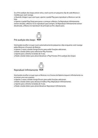 Se a Pré-audição dos loops estiver ativa, você ouvirá um pequeno clip de cada Música à
medida que você navega.
o Quando chegar à que você quer, aperte o pedal Play para reproduzir a Música e sair da
lista.
o Aperte o pedal Play/Stop para parar e começar a Música. Se Reproduzir Infinitamente
estiver ativada, a Música irá se reproduzir para sempre. Se Reproduzir Infinitamente estiver
desativada, a Música irá reproduzir do princípio ao fim, depois para.
Pré-audição dos loops
Você pode escolher se quer ouvir automaticamente pequenos clips enquanto você navega
pelas Músicas e Grooves de Bateria:
o Aperte 2 vezes o botão Songs/Drums para exibir funções adicionais.
o Rode o botão Select para selecionar Play Preview.
o Aperte para a Direita no botão de 4 vias.
o Rode o botão Select para ativar/desativar a Play Preview (Pré-audição dos loops).
Reproduzir Infinitamente
Você pode escolher se quer que as Músicas e os Groove de Bateria toquem infinitamente ou
se tocam uma vez e parem:
o Aperte 2 vezes o botão Songs/Drums para exibir funções adicionais.
o Rode o botão Select para destacar Endless Play (Reproduzir Infinitamente).
o Aperte para a Direita no botão de 4 vias.
o Rode o botão Select para ativar/desativar Reproduzir Infinitamente.
 