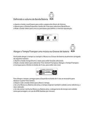 Definindo o volume da Banda/Bateria
o Aperte o botão Level/Inputs para exibir a página dos Níveis de Volume.
o Aperte para a Direita/Esquerda o botão de 4 vias para selecionar Band/Drum.
o Rode o botão Select para cima ou para baixo para definir o nível de reprodução.
 
 
Alargar o Tempo/Transpor uma música ou Groove de bateria
Você pode alargar o tempo ou transpor a Música ou Groove de bateria atualmente carregada
da seguinte maneira:
o Aperte o botão Songs/Drums 2 vezes para exibir funções adicionais.
o Rode o botão Select para selecionar Time Stretch/Transpose (Alargar o Tempo/Transpor).
o Carregue para a Direita no botão de 4 vias, para exibir este visor: 
Para alargar o tempo, carregue para a Esquerda no botão de 4 vias se necessário para
destacar a parte Time Stretch.
o Depois rode o botão Select para alterar o tempo.
o Se uma Música ou Bateria está ativa, o tempo original é também exibido como referência, e
não é alterado.
o Se não estiver nenhuma Música ou Bateria ativa, o alargamento de tempo será exibido
como percentagem, em vez de BPM (batidas por minuto).
 
