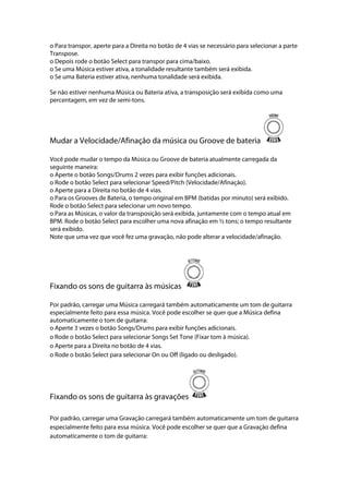 o Para transpor, aperte para a Direita no botão de 4 vias se necessário para selecionar a parte
Transpose.
o Depois rode o botão Select para transpor para cima/baixo.
o Se uma Música estiver ativa, a tonalidade resultante também será exibida.
o Se uma Bateria estiver ativa, nenhuma tonalidade será exibida.
Se não estiver nenhuma Música ou Bateria ativa, a transposição será exibida como uma
percentagem, em vez de semi-tons.
Mudar a Velocidade/Afinação da música ou Groove de bateria
Você pode mudar o tempo da Música ou Groove de bateria atualmente carregada da
seguinte maneira:
o Aperte o botão Songs/Drums 2 vezes para exibir funções adicionais.
o Rode o botão Select para selecionar Speed/Pitch (Velocidade/Afinação).
o Aperte para a Direita no botão de 4 vias.
o Para os Grooves de Bateria, o tempo original em BPM (batidas por minuto) será exibido.
Rode o botão Select para selecionar um novo tempo.
o Para as Músicas, o valor da transposição será exibida, juntamente com o tempo atual em
BPM. Rode o botão Select para escolher uma nova afinação em ½ tons; o tempo resultante
será exibido.
Note que uma vez que você fez uma gravação, não pode alterar a velocidade/afinação.
Fixando os sons de guitarra às músicas
Por padrão, carregar uma Música carregará também automaticamente um tom de guitarra
especialmente feito para essa música. Você pode escolher se quer que a Música defina
automaticamente o tom de guitarra:
o Aperte 3 vezes o botão Songs/Drums para exibir funções adicionais.
o Rode o botão Select para selecionar Songs Set Tone (Fixar tom à música).
o Aperte para a Direita no botão de 4 vias.
o Rode o botão Select para selecionar On ou Off (ligado ou desligado).
Fixando os sons de guitarra às gravações
Por padrão, carregar uma Gravação carregará também automaticamente um tom de guitarra
especialmente feito para essa música. Você pode escolher se quer que a Gravação defina
automaticamente o tom de guitarra:
 