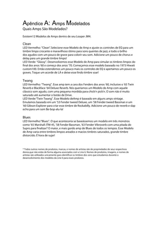 Apêndice A: Amps Modelados
Quais Amps São Modelados?
Existem12 Modelos de Amps dentro de seu Looper JM4.
Clean
LED Vermelho: ‘‘Clean’’.Selecione esse Modelo de Amp e ajuste os controles de EQ para um
timbre limpo crocante e maravilhoso ótimo para sons quentes de jazz, e todo o brilho
dos agudos com um pouco de grave para colorir seu som. Adicione um pouco de chorus e
delay para um grande timbre limpo!
LED Verde: ‘‘Glassy’’. Desenvolvemos esse Modelo de Amp para simular os timbres limpos do
final dos anos ‘60 e começo dos anos ‘70. Começamos esse modelo baseado no 1973 Hiwatt
custom100. Então estendemos um pouco mais os controles de EQ e apertamos um pouco os
graves. Toque um acorde de LÁ e deixe esse lindo timbre soar!
Twang
LED Vermelho: ‘‘Twang’’. Esse amp tem a cara dos Fenders dos anos ‘60, inclusive o ‘65 Twin
Reverb e Blackface ‘64 Deluxe Reverb. Nós queríamos um Modelo de Amp com aquele
clássico som agudo, com uma pequena mordida para chick’n pick’n. O som não é muito
saturado até aumentar o botão de Drive.
LED Verde:‘‘Twin Twang’’. Esse Modelo deAmp é baseado em alguns amps vintage.
Emulamos baseado em um ’53 Fender tweed Deluxe, um ‘58 Fender tweed Bassman e um
‘60 Gibson Explorer para criar esse timbre de Rockabilly. Adicione um pouco de reverb e slap
echo para um som Be-bop-alu-la!
Blues
LED Vermelho:‘‘Blues’’. O que aconteceria se baseássemos um modelo em três monstros
como ‘65 Marshall JTM-45, ‘58 Fender Bassman, ’63 Fender Vibroverb com uma pitada do
Supro para finalizar? O maior, e mais gordo amp de Blues de todos os tempos. Esse Modelo
de Amp varia entre timbres limpos areados e macios timbres saturados, grande timbre
distorcido. É hora de sujar!
* Todos outros nomes de produtos, marcas, e nomes de artistas são de propriedades de seus respectivos
donos,que não estão de forma alguma associados com a Line 6. Nomes de produtos, imagens, e nomes de
artistas são utilizados unicamente para identificar os timbres dos sons que estudamos durante o
desenvolvimento dos modelos da Line 6 para esses produtos.
 