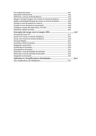 Pré-audição dos loops ......................................................................................................4o2
Reproduzir Infinitamente .................................................................................................4o2
Definindo o volume da Banda/Bateria.........................................................................4o3
Alargar o Tempo/Transpor uma música ou Groove de bateria...........................4o3
Mudar a Velocidade/Afinação da música ou Groove de bateria .......................4o4
Fixando os sons de guitarra às músicas ......................................................................4o4
Fixando os sons de guitarra às gravações ..................................................................4o4
Configurar os jacks de saída stereo, Line Out ...........................................................4o5
Definindo o Modo de Pedal ............................................................................................4o5
Gravação de Loops com o Looper JM4.....................................................5o1
Gravação de Loop 101.......................................................................................................5o1
Gravar sem música ou Groove de Bateria...................................................................5o2
Gravar com música ou Groove de Bateria...................................................................5o2
Gravação Rápida..................................................................................................................5o3
Anulando a última Gravação...........................................................................................5o3
Apagando a pista atual......................................................................................................5o3
Guardando as Gravações..................................................................................................5o4
Carregando as Gravações.................................................................................................5o4
Definindo o nível de Playback do gravador ..............................................................5o5
Definindo o nível de Overdub do gravador ..............................................................5o5
Apagando as Gravações ...................................................................................................5o5
Apêndice A: Amplificadores Modelados................................................. Ao1
Que amplificadores são Modelados?.......................................................................... Ao1
 