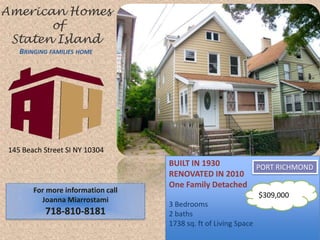 American Homes  of Staten IslandBringing families home 145 Beach Street SI NY 10304 BUILT IN 1930 RENOVATED IN 2010 One Family Detached 3 Bedrooms 2 baths 1738 sq. ft of Living Space PORT RICHMOND $309,000 For more information call Joanna Miarrostami 718-810-8181 