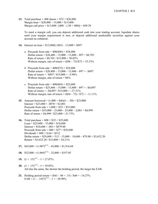 CHAPTER 2 B-9 
13. Total purchase = 400 shares × $72 = $28,800 
Margin loan = $28,800 – 15,000 = $13,800 
Margin call price = $13,800 / [400 – (.30 × 400)] = $49.29 
To meet a margin call, you can deposit additional cash into your trading account, liquidate shares 
until your margin requirement is met, or deposit additional marketable securities against your 
account as collateral. 
14. Interest on loan = $13,800(1.065) – 13,800 = $897 
a. Proceeds from sale = 400($96) = $38,400 
Dollar return = $38,400 – 15,000 – 13,800 – 897 = $8,703 
Rate of return = $8,703 / $15,000 = 58.02% 
Without margin, rate of return = ($96 – 72)/$72 = 33.33% 
b. Proceeds from sale = 400($72) = $28,800 
Dollar return = $28,800 – 15,000 – 13,800 – 897 = –$897 
Rate of return = –$897 / $15,000 = –5.98% 
Without margin, rate of return = $0% 
c. Proceeds from sale = 400($64) = $25,600 
Dollar return = $25,600 – 15,000 – 13,800 – 897 = –$4,097 
Rate of return = –$4,097 / $15,000 = –27.31% 
Without margin, rate of return = ($64 – 72) / $72 = –11.11% 
15. Amount borrowed = (1,000 × $46)(1 – .50) = $23,000 
Interest = $23,000 × .0870 = $2,001 
Proceeds from sale = 1,000 × $53 = $53,000 
Dollar return = $53,000 – 23,000 – 23,000 – 2,001 = $4,999 
Rate of return = $4,999 / $23,000 = 21.73% 
16. Total purchase = 800 × $32 = $25,600 
Loan = $25,600 – 15,000 = $10,600 
Interest = $10,600 × .083 = $879.80 
Proceeds from sale = 800 × $37 = $29,600 
Dividends = 800 × $.64 = $512 
Dollar return = $29,600 + 512 – 15,000 – 10,600 – 879.80 = $3,632.20 
Return = $3,632.20 / $15,000 = 24.21% 
17. $45,000 × (1.087)6/12 – 45,000 = $1,916.68 
18. $32,000 × (1.069)2/12 – 32,000 = $357.85 
19. (1 + .15)12/7 – 1 = 27.07% 
20. (1 + .15)12/5 – 1 = 39.85% 
All else the same, the shorter the holding period, the larger the EAR. 
21. Holding period return = ($41 – 48 + .15) / $48 = –14.27% 
EAR = (1 – .1427)12/5 – 1 = –30.90% 
 
