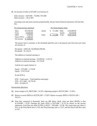 CHAPTER 17 B-101 
11. An increase of sales to $23,040 is an increase of: 
Sales increase = ($23,040 – 19,200) / $19,200 
Sales increase = .20 or 20% 
Assuming costs and assets increase proportionally, the pro forma financial statements will look like 
this: 
Pro forma income statement Pro forma balance sheet 
Sales $23,040.00 Assets $ 111,600 Debt $ 20,400.00 
Costs 18,660.00 Equity 74,334.48 
EBIT 4,380.00 Total $ 111,600 Total $ 94,734.48 
Taxes (34%) 1,489.20 
Net income $ 2,890.80 
The payout ratio is constant, so the dividends paid this year is the payout ratio from last year times 
net income, or: 
Dividends = ($963.60 / $2,409)($2,890.80) 
Dividends = $1,156.32 
The addition to retained earnings is: 
Addition to retained earnings = $2,890.80 – 1,156.32 
Addition to retained earnings = $1,734.48 
And the new equity balance is: 
Equity = $72,600 + 1,734.48 
Equity = $74,334.48 
So the EFN is: 
EFN = Total assets – Total liabilities and equity 
EFN = $111,600 – 94,734.48 
EFN = $16,865.52 
Intermediate Questions 
12. Gross margin is $1,700/$7,000 = 24.29%. Operating margin is $875/$7,000 = 12.50%. 
13. Return on assets (ROA) is $555/$3,260 = 17.02%. Return on equity (ROE) is $555/$1,430 = 
38.81%. 
14. Note that, measured in thousands, there are 400 shares. Book value per share (BVPS) is thus 
$1,430/400 = $3.58. Earnings per share (EPS) is $555/400 = $1.39 (as shown on the income 
statement). Cash flow per share (CFPS) is ($555 + 205)/400 = $1.90. The recent price per share is 
$18, so the Price/Book ratio is 5.03; the Price/Earnings ratio is 12.97; and the Price/Cash flow ratio 
is 9.47. 
 