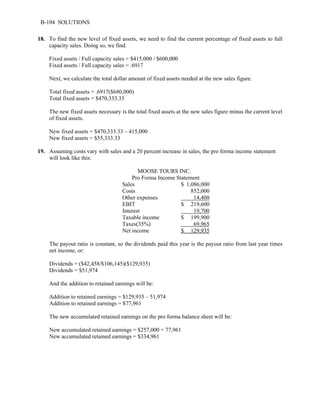 B-104 SOLUTIONS 
18. To find the new level of fixed assets, we need to find the current percentage of fixed assets to full 
capacity sales. Doing so, we find: 
Fixed assets / Full capacity sales = $415,000 / $600,000 
Fixed assets / Full capacity sales = .6917 
Next, we calculate the total dollar amount of fixed assets needed at the new sales figure. 
Total fixed assets = .6917($680,000) 
Total fixed assets = $470,333.33 
The new fixed assets necessary is the total fixed assets at the new sales figure minus the current level 
of fixed assets. 
New fixed assets = $470,333.33 – 415,000 
New fixed assets = $55,333.33 
19. Assuming costs vary with sales and a 20 percent increase in sales, the pro forma income statement 
will look like this: 
MOOSE TOURS INC. 
Pro Forma Income Statement 
Sales $ 1,086,000 
Costs 852,000 
Other expenses 14,400 
EBIT $ 219,600 
Interest 19,700 
Taxable income $ 199,900 
Taxes(35%) 69,965 
Net income $ 129,935 
The payout ratio is constant, so the dividends paid this year is the payout ratio from last year times 
net income, or: 
Dividends = ($42,458/$106,145)($129,935) 
Dividends = $51,974 
And the addition to retained earnings will be: 
Addition to retained earnings = $129,935 – 51,974 
Addition to retained earnings = $77,961 
The new accumulated retained earnings on the pro forma balance sheet will be: 
New accumulated retained earnings = $257,000 + 77,961 
New accumulated retained earnings = $334,961 
 