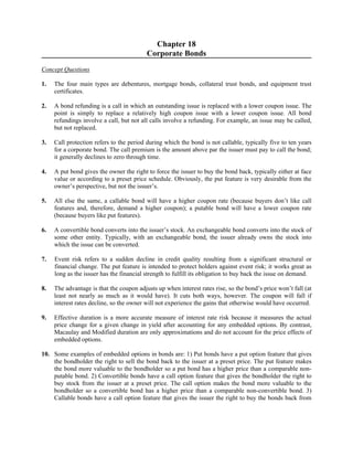 Chapter 18 
Corporate Bonds 
Concept Questions 
1. The four main types are debentures, mortgage bonds, collateral trust bonds, and equipment trust 
certificates. 
2. A bond refunding is a call in which an outstanding issue is replaced with a lower coupon issue. The 
point is simply to replace a relatively high coupon issue with a lower coupon issue. All bond 
refundings involve a call, but not all calls involve a refunding. For example, an issue may be called, 
but not replaced. 
3. Call protection refers to the period during which the bond is not callable, typically five to ten years 
for a corporate bond. The call premium is the amount above par the issuer must pay to call the bond; 
it generally declines to zero through time. 
4. A put bond gives the owner the right to force the issuer to buy the bond back, typically either at face 
value or according to a preset price schedule. Obviously, the put feature is very desirable from the 
owner’s perspective, but not the issuer’s. 
5. All else the same, a callable bond will have a higher coupon rate (because buyers don’t like call 
features and, therefore, demand a higher coupon); a putable bond will have a lower coupon rate 
(because buyers like put features). 
6. A convertible bond converts into the issuer’s stock. An exchangeable bond converts into the stock of 
some other entity. Typically, with an exchangeable bond, the issuer already owns the stock into 
which the issue can be converted. 
7. Event risk refers to a sudden decline in credit quality resulting from a significant structural or 
financial change. The put feature is intended to protect holders against event risk; it works great as 
long as the issuer has the financial strength to fulfill its obligation to buy back the issue on demand. 
8. The advantage is that the coupon adjusts up when interest rates rise, so the bond’s price won’t fall (at 
least not nearly as much as it would have). It cuts both ways, however. The coupon will fall if 
interest rates decline, so the owner will not experience the gains that otherwise would have occurred. 
9. Effective duration is a more accurate measure of interest rate risk because it measures the actual 
price change for a given change in yield after accounting for any embedded options. By contrast, 
Macaulay and Modified duration are only approximations and do not account for the price effects of 
embedded options. 
10. Some examples of embedded options in bonds are: 1) Put bonds have a put option feature that gives 
the bondholder the right to sell the bond back to the issuer at a preset price. The put feature makes 
the bond more valuable to the bondholder so a put bond has a higher price than a comparable non-putable 
bond. 2) Convertible bonds have a call option feature that gives the bondholder the right to 
buy stock from the issuer at a preset price. The call option makes the bond more valuable to the 
bondholder so a convertible bond has a higher price than a comparable non-convertible bond. 3) 
Callable bonds have a call option feature that gives the issuer the right to buy the bonds back from 
 