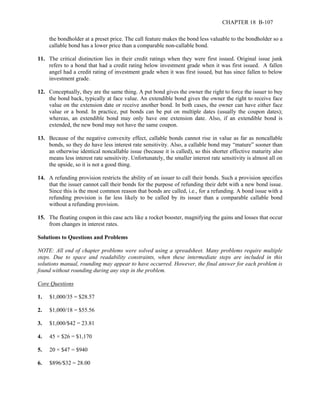 CHAPTER 18 B-107 
the bondholder at a preset price. The call feature makes the bond less valuable to the bondholder so a 
callable bond has a lower price than a comparable non-callable bond. 
11. The critical distinction lies in their credit ratings when they were first issued. Original issue junk 
refers to a bond that had a credit rating below investment grade when it was first issued. A fallen 
angel had a credit rating of investment grade when it was first issued, but has since fallen to below 
investment grade. 
12. Conceptually, they are the same thing. A put bond gives the owner the right to force the issuer to buy 
the bond back, typically at face value. An extendible bond gives the owner the right to receive face 
value on the extension date or receive another bond. In both cases, the owner can have either face 
value or a bond. In practice, put bonds can be put on multiple dates (usually the coupon dates); 
whereas, an extendible bond may only have one extension date. Also, if an extendible bond is 
extended, the new bond may not have the same coupon. 
13. Because of the negative convexity effect, callable bonds cannot rise in value as far as noncallable 
bonds, so they do have less interest rate sensitivity. Also, a callable bond may “mature” sooner than 
an otherwise identical noncallable issue (because it is called), so this shorter effective maturity also 
means less interest rate sensitivity. Unfortunately, the smaller interest rate sensitivity is almost all on 
the upside, so it is not a good thing. 
14. A refunding provision restricts the ability of an issuer to call their bonds. Such a provision specifies 
that the issuer cannot call their bonds for the purpose of refunding their debt with a new bond issue. 
Since this is the most common reason that bonds are called, i.e., for a refunding. A bond issue with a 
refunding provision is far less likely to be called by its issuer than a comparable callable bond 
without a refunding provision. 
15. The floating coupon in this case acts like a rocket booster, magnifying the gains and losses that occur 
from changes in interest rates. 
Solutions to Questions and Problems 
NOTE: All end of chapter problems were solved using a spreadsheet. Many problems require multiple 
steps. Due to space and readability constraints, when these intermediate steps are included in this 
solutions manual, rounding may appear to have occurred. However, the final answer for each problem is 
found without rounding during any step in the problem. 
Core Questions 
1. $1,000/35 = $28.57 
2. $1,000/18 = $55.56 
3. $1,000/$42 = 23.81 
4. 45 × $26 = $1,170 
5. 20 × $47 = $940 
6. $896/$32 = 28.00 
 