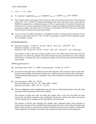 B-108 SOLUTIONS 
7. 112% – 3 × 2% = 106% 
8. P = $1,029.07 = $40(PVIFA4.325%,10) + $1000(PVF4.325%,10) + CP(PVF.325%,10); CP = $84.00 
9. The minimum value is the larger of the conversion value or the intrinsic bond value. The conversion 
value is 20 × $53 = $1,060. To calculate the intrinsic bond value, note that we have a face value of 
$1,000 (by assumption), a semiannual coupon of $45, an annual yield of 10 percent (5 percent per 
half-year), and 10 years to maturity (20 half-years). Using the standard bond pricing formula from 
our previous chapter, the bond’s price if it were not convertible is $937.69. Thus, this convertible 
bond will sell for at least (if not more than) $1,060. 
10. You can convert or tender the bond (i.e., surrender the bond in exchange for the call price). If you 
convert, you get stock worth 30 × $38 = $1,140. If you tender, you get $1,100 (110 percent of par). 
It’s a no-brainer: convert. 
Intermediate Questions 
11. Duration to maturity = (1.035/.07) – [(1.035 + 30(.10 – .07)) / (.07 + .10(1.03560 – 1))] 
Duration to maturity = 12.232 years 
Duration to call = (1.035/.07) – [(1.035 + 10(.10 – .07)) / (.07 + .10(1.03510 – 1))] = 6.885 years 
The duration to call is the more relevant number in this case. With interest rates lower than the 
coupon rate, it is likely the company will call the bond in ten years and refinance at a lower interest 
rate. However, if interest rates rise to 10 percent or higher in the next ten years, the bond will likely 
not be called. 
AIMR suggested answers: 
12. Conversion value = $40 × 22 = $880; Conversion price = $1,050 / 22 = $47.73 
13. An increase in the stock price volatility increases the bond price. The conversion option on the stock 
becomes more valuable. An increase in interest rate volatility decreases the bond value. The chance 
of the bond being called increases, causing the value of the call option on the bond to become more 
valuable. 
14. Conversion price = $980 / 25 = $39.20 
One-year bond return = ($1,125 + 40 – 980) / $980 = 18.88% 
One-year stock return = ($45 – 35) / 35 = 28.57% 
15. The two components are the straight bond value (its value as a bond) and the option value (the value 
associated with the potential conversion into equity). 
The increase in equity price does not affect the straight value of the Ytel convertible but does 
increase the call option component value significantly, because the call becomes deep in the money 
when the equity price is compared to the convertible’s conversion price. 
The increase in interest rates decreases the straight value component (bond values decrease as 
interest rates increase) of the convertible bond and increases the value of the equity call option (call 
option values increase as interest rates increase), though this increase may be small or unnoticeable 
when compared to the change in the option value resulting from the increase in the equity price. 
 