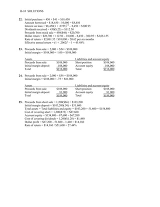 B-10 SOLUTIONS 
22. Initial purchase = 450 × $41 = $18,450 
Amount borrowed = $18,450 – 10,000 = $8,450 
Interest on loan = $8,450(1 + .0725)1/2 – 8,450 = $300.95 
Dividends received = 450($.25) = $112.50 
Proceeds from stock sale = 450($46) = $20,700 
Dollar return = $20,700 + 112.50 – 10,000 – 8,450 – 300.95 = $2,061.55 
Rate of return = $2,061.55 / $10,000 = 20.62 per six months 
Effective annual return = (1 + .2062)2 – 1 = 45.48% 
23. Proceeds from sale = 2,000 × $54 = $108,000 
Initial margin = $108,000 × 1.00 = $108,000 
Assets Liabilities and account equity 
Proceeds from sale $108,000 Short position $108,000 
Initial margin deposit 108,000 Account equity 108,000 
Total $216,000 Total $216,000 
24. Proceeds from sale = 2,000 × $54 = $108,000 
Initial margin = $108,000 × .75 = $81,000 
Assets Liabilities and account equity 
Proceeds from sale $108,000 Short position $108,000 
Initial margin deposit 81,000 Account equity 81,000 
Total $189,000 Total $189,000 
25. Proceeds from short sale = 1,200($86) = $103,200 
Initial margin deposit = $103,200(.50) = $51,600 
Total assets = Total liabilities and equity = $103,200 + 51,600 = $154,800 
Cost of covering short = 1,200($73) = $87,600 
Account equity = $154,800 – 87,600 = $67,200 
Cost of covering dividends = 1,200($1.20) = $1,440 
Dollar profit = $67,200 – 51,600 – 1,440 = $14,160 
Rate of return = $14,160 / $51,600 = 27.44% 
 