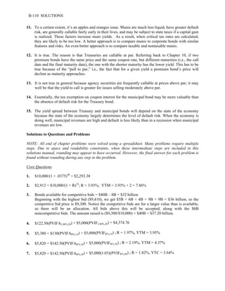 B-110 SOLUTIONS 
11. To a certain extent, it’s an apples and oranges issue. Munis are much less liquid, have greater default 
risk, are generally callable fairly early in their lives, and may be subject to state taxes if a capital gain 
is realized. These factors increase muni yields. As a result, when critical tax rates are calculated, 
they are likely to be too low. A better approach is to compare munis to corporate bonds with similar 
features and risks. An even better approach is to compare taxable and nontaxable munis. 
12. It is true. The reason is that Treasuries are callable at par. Referring back to Chapter 10, if two 
premium bonds have the same price and the same coupon rate, but different maturities (i.e., the call 
date and the final maturity date), the one with the shorter maturity has the lower yield. This has to be 
true because of the “pull to par,” i.e., the fact that for a given yield a premium bond’s price will 
decline as maturity approaches. 
13. It is not true in general because agency securities are frequently callable at prices above par; it may 
well be that the yield to call is greater for issues selling moderately above par. 
14. Essentially, the tax exemption on coupon interest for the municipal bond may be more valuable than 
the absence of default risk for the Treasury bond. 
15. The yield spread between Treasury and municipal bonds will depend on the state of the economy 
because the state of the economy largely determines the level of default risk. When the economy is 
doing well, municipal revenues are high and default is less likely than in a recession when municipal 
revenues are low. 
Solutions to Questions and Problems 
NOTE: All end of chapter problems were solved using a spreadsheet. Many problems require multiple 
steps. Due to space and readability constraints, when these intermediate steps are included in this 
solutions manual, rounding may appear to have occurred. However, the final answer for each problem is 
found without rounding during any step in the problem. 
Core Questions 
1. $10,000/(1 + .0375)40 = $2,293.38 
2. $2,912 = $10,000/(1 + R)32; R = 3.93%; YTM = 3.93% × 2 = 7.86% 
3. Bonds available for competitive bids = $40B – 8B = $32 billion 
Beginning with the highest bid ($9,410), we get $5B + 6B + 4B + 9B + 9B = $36 billion, so the 
competitive bid price is $9,300. Notice the competitive bids are for a larger value than is available, 
so there will be an allocation. All bids above this will be accepted, along with the $8B 
noncompetitive bids. The amount raised is ($9,300/$10,000) × $40B = $37.20 billion. 
4. $122.50(PVIFA2.80%,20) + $5,000(PVIF2.80%,20) = $4,374.76 
5. $5,380 = $130(PVIFAR%,14) + $5,000(PVIFR%,14) ; R = 1.97%, YTM = 3.95% 
6. $5,820 = $142.50(PVIFAR%,36) + $5,000(PVIFR%,36) ; R = 2.19%, YTM = 4.37% 
7. $5,820 = $142.50(PVIFAR%,36) + $5,000(1.03)(PVIFR%,46) ; R = 1.82%, YTC = 3.64% 
 