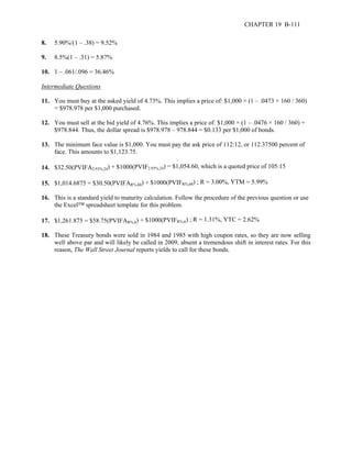 CHAPTER 19 B-111 
8. 5.90%/(1 – .38) = 9.52% 
9. 8.5%(1 – .31) = 5.87% 
10. 1 – .061/.096 = 36.46% 
Intermediate Questions 
11. You must buy at the asked yield of 4.73%. This implies a price of: $1,000 × (1 – .0473 × 160 / 360) 
= $978.978 per $1,000 purchased. 
12. You must sell at the bid yield of 4.76%. This implies a price of: $1,000 × (1 – .0476 × 160 / 360) = 
$978.844. Thus, the dollar spread is $978.978 – 978.844 = $0.133 per $1,000 of bonds. 
13. The minimum face value is $1,000. You must pay the ask price of 112:12, or 112.37500 percent of 
face. This amounts to $1,123.75. 
14. $32.50(PVIFA2.93%,24) + $1000(PVIF2.93%,24) = $1,054.60, which is a quoted price of 105:15 
15. $1,014.6875 = $30.50(PVIFAR%,60) + $1000(PVIFR%,60) ; R = 3.00%, YTM = 5.99% 
16. This is a standard yield to maturity calculation. Follow the procedure of the previous question or use 
the Excel™ spreadsheet template for this problem. 
17. $1,261.875 = $58.75(PVIFAR%,6) + $1000(PVIFR%,6) ; R = 1.31%, YTC = 2.62% 
18. These Treasury bonds were sold in 1984 and 1985 with high coupon rates, so they are now selling 
well above par and will likely be called in 2009, absent a tremendous shift in interest rates. For this 
reason, The Wall Street Journal reports yields to call for these bonds. 
 