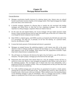 Chapter 20 
Mortgage-Backed Securities 
Concept Questions 
1. Mortgage securitization benefits borrowers by reducing interest rates. Interest rates are reduced 
because securitization increases liquidity in the mortgage market. More liquid mortgages have higher 
prices and, hence, lower interest rates. 
2. It benefits mortgage originators by allowing them to transfer the risk associated with holding 
mortgages and instead focus on what they do best, originating mortgages. Also, and equally 
important, by selling mortgages, originators obtain new funds to loan out. 
3. For the same rate and original balance, the 15-year mortgage will have higher payments simply 
because a larger principal payment must be made each month to pay off the loan over a shorter time, 
even though the interest component may be smaller. 
4. Only GNMA is a federal agency, and GNMA securities are backed by the full faith and credit of the 
U.S. government. The other two, in principle, do not have this backing. As a practical matter, 
however, the difference is slight. 
5. It means that timely payment of both principal and interest is guaranteed. 
6. Mortgages are prepaid because the underlying property is sold, interest rates fall, or the owner 
otherwise wishes to refinance (perhaps to increase the loan balance as a way of obtaining funds for 
other purposes) or pay off the mortgage. When interest rates fall, prepayments accelerate. Larger 
drops lead to sharp increases in prepayment rates. 
7. The call feature on a bond gives the borrower the right to buy the bond (i.e., pay off the debt) at a 
fixed price. The right to prepay a mortgage gives the borrower the same right. 
8. Prepayments that result purely from interest drops are a risk; the mortgage investor will have to 
reinvest at a lower rate. However, some mortgages are prepaid for other reasons, such as the sale of 
the underlying property. This can happen even if interest rates have risen substantially; such a 
prepayment benefits the mortgage investors. Thus, not all prepayments are bad, just those that result 
in the need to reinvest at a lower rate. 
9. For a fully modified mortgage pool, all cash flows are guaranteed to be paid in a timely manner, 
meaning that no cash flows will be paid out late. The guarantee does, however, allow cash flows to 
be paid out early, which occurs in the case of defaults. When a default occurs, the remaining balance 
on the defaulting mortgage is paid out immediately. Thus to a mortgage pool investor, a default 
appears as a prepayment since in both cases an early payment of principal is realized. 
 