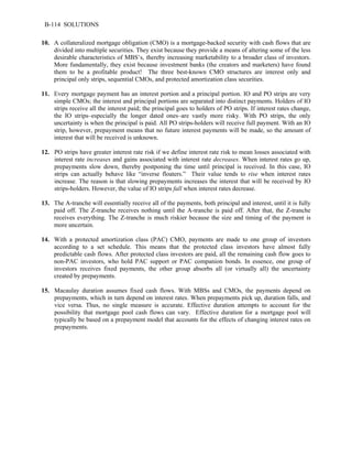 B-114 SOLUTIONS 
10. A collateralized mortgage obligation (CMO) is a mortgage-backed security with cash flows that are 
divided into multiple securities. They exist because they provide a means of altering some of the less 
desirable characteristics of MBS’s, thereby increasing marketability to a broader class of investors. 
More fundamentally, they exist because investment banks (the creators and marketers) have found 
them to be a profitable product! The three best-known CMO structures are interest only and 
principal only strips, sequential CMOs, and protected amortization class securities. 
11. Every mortgage payment has an interest portion and a principal portion. IO and PO strips are very 
simple CMOs; the interest and principal portions are separated into distinct payments. Holders of IO 
strips receive all the interest paid; the principal goes to holders of PO strips. If interest rates change, 
the IO strips–especially the longer dated ones–are vastly more risky. With PO strips, the only 
uncertainty is when the principal is paid. All PO strips-holders will receive full payment. With an IO 
strip, however, prepayment means that no future interest payments will be made, so the amount of 
interest that will be received is unknown. 
12. PO strips have greater interest rate risk if we define interest rate risk to mean losses associated with 
interest rate increases and gains associated with interest rate decreases. When interest rates go up, 
prepayments slow down, thereby postponing the time until principal is received. In this case, IO 
strips can actually behave like “inverse floaters.” Their value tends to rise when interest rates 
increase. The reason is that slowing prepayments increases the interest that will be received by IO 
strips-holders. However, the value of IO strips fall when interest rates decrease. 
13. The A-tranche will essentially receive all of the payments, both principal and interest, until it is fully 
paid off. The Z-tranche receives nothing until the A-tranche is paid off. After that, the Z-tranche 
receives everything. The Z-tranche is much riskier because the size and timing of the payment is 
more uncertain. 
14. With a protected amortization class (PAC) CMO, payments are made to one group of investors 
according to a set schedule. This means that the protected class investors have almost fully 
predictable cash flows. After protected class investors are paid, all the remaining cash flow goes to 
non-PAC investors, who hold PAC support or PAC companion bonds. In essence, one group of 
investors receives fixed payments, the other group absorbs all (or virtually all) the uncertainty 
created by prepayments. 
15. Macaulay duration assumes fixed cash flows. With MBSs and CMOs, the payments depend on 
prepayments, which in turn depend on interest rates. When prepayments pick up, duration falls, and 
vice versa. Thus, no single measure is accurate. Effective duration attempts to account for the 
possibility that mortgage pool cash flows can vary. Effective duration for a mortgage pool will 
typically be based on a prepayment model that accounts for the effects of changing interest rates on 
prepayments. 
 