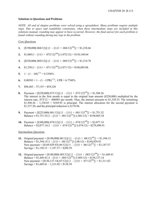 CHAPTER 20 B-115 
Solutions to Questions and Problems 
NOTE: All end of chapter problems were solved using a spreadsheet. Many problems require multiple 
steps. Due to space and readability constraints, when these intermediate steps are included in this 
solutions manual, rounding may appear to have occurred. However, the final answer for each problem is 
found without rounding during any step in the problem. 
Core Questions 
1. [$190,000(.068/12)]/{1 – [1/(1 + .068/12)360]} = $1,238.66 
2. $1,060{1 – [1/(1 + .072/12)360]}/(.072/12) = $156,160.64 
3. [$230,000(.069/12)]/{1 – [1/(1 + .069/12)360]} = $1,514.78 
4. $1,250{1 – [1/(1 + .071/12)360]}/(.071/12) = $186,003.06 
5. 1 – (1 – .04)1/12 = 0.3396% 
6. 0.00583 = 1 – (1 – CPR)1/12; CPR = 6.7760% 
7. $96,483 – 37,155 = $59,328 
8. Payment = [$220,000(.073/12)]/{1 – [1/(1 + .073/12)360]} = $1,508.26 
The interest in the first month is equal to the original loan amount ($220,000) multiplied by the 
interest rate, .073/12 = .006083 per month. Thus, the interest amounts to $1,338.33. The remaining 
$1,508.26 – 1,338.83 = $169.92 is principal. The interest allocation for the second payment is 
$1,337.30, and the principal reduction is $170.96. 
9. Payment = [$225,000(.081/12)]/{1 – [1/(1 + .081/12)300]} = $1,751.52 
Balance = $1,751.52{1 – [1/(1 + .081/12)216]}/(.081/12) = $198,805.34 
10. Payment = [$300,000(.074/12)]/{1 – [1/(1 + .074/12)360]} = $2,077.14 
Balance = $2,077.14{1 – [1/(1 + .074/12)288]}/(.074/12) = $279,490.91 
Intermediate Questions 
11. Original payment = [$190,000(.08/12)]/{1 – [1/(1 + .08/12)360]} = $1,394.15 
Balance = $1,394.15{1 – [1/(1 + .08/12)252]}/(.08/12) = $169,929.93 
New payment = [$169,929.93(.06/12)]/{1 – [1/(1 + .06/12)252]} = $1,187.57 
Savings = $1,194.15 – 1,187.57 = $206.59 
12. Original payment = [$180,000(.085/12)]/{1 – [1/(1 + .085/12)300]} = $1,449.41 
Balance = $1,449.41{1 – [1/(1 + .085/12)204]}/(.085/12) = $156,137.14 
New payment = [$156,137.14(.07/12)]/{1 – [1/(1 + .07/12)204]} = $1,311.02 
Savings = $1,449.41 – 1,311.02 = $138.39 
 