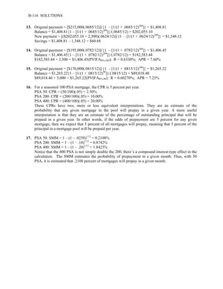 B-116 SOLUTIONS 
13. Original payment = [$215,000(.0685/12)]/{1 – [1/(1 + .0685/12)360]} = $1,408.81 
Balance = $1,408.81{1 – [1/(1 + .0685/12)300]}/(.0685/12) = $202,055.10 
New payment = [($202,055.10 + 2,500)(.0624/12)]/{1 – [1/(1 + .0624/12)300]} = $1,348.12 
Savings = $1,408.81 – 1,348.12 = $60.68 
14. Original payment = [$195,000(.0782/12)]/{1 – [1/(1 + .0782/12)360]} = $1,406.45 
Balance = $1,406.45{1 – [1/(1 + .0782/12)288]}/(.0782/12) = $182,583.44 
$182,583.44 + 3,500 = $1,406.45(PVIFAR%,288); R = 0.6330%; APR = 7.60% 
15. Original payment = [$170,000(.0815/12)]/{1 – [1/(1 + .0815/12)360]} = $1,265.22 
Balance = $1,265.22{1 – [1/(1 + .0815/12)96]}/(.0815/12) = $89,018.40 
$89,018.40 + 3,000 = $1,265.22(PVIFAR%,96); R = 0.60270%; APR = 7.23% 
16. For a seasoned 100 PSA mortgage, the CPR is 5 percent per year. 
PSA 50: CPR = (50/100)(.05) = 2.50% 
PSA 200: CPR = (200/100)(.05) = 10.00% 
PSA 400: CPR = (400/100)(.05) = 20.00% 
These CPRs have two, more or less equivalent interpretations. They are an estimate of the 
probability that any given mortgage in the pool will prepay in a given year. A more useful 
interpretation is that they are an estimate of the percentage of outstanding principal that will be 
prepaid in a given year. In other words, if the odds of prepayment are 5 percent for any given 
mortgage, then we expect that 5 percent of all mortgages will prepay, meaning that 5 percent of the 
principal in a mortgage pool will be prepaid per year. 
17. PSA 50: SMM = 1 – (1 – .0250)1/12 = 0.2108% 
PSA 200: SMM = 1 – (1 – .10)1/12 = 0.8742% 
PSA 400: SMM = 1 – (1 – .20)1/12 = 1.8423% 
Notice that the 400 PSA is not simply double the 200; there’s a compound interest-type effect in the 
calculation. The SMM estimates the probability of prepayment in a given month. Thus, with 50 
PSA, it is estimated that .2108 percent of mortgages will prepay in a given month. 
 
