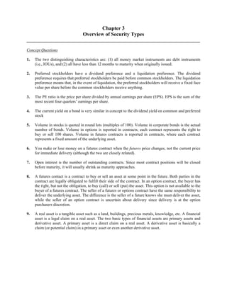 Chapter 3 
Overview of Security Types 
Concept Questions 
1. The two distinguishing characteristics are: (1) all money market instruments are debt instruments 
(i.e., IOUs), and (2) all have less than 12 months to maturity when originally issued. 
2. Preferred stockholders have a dividend preference and a liquidation preference. The dividend 
preference requires that preferred stockholders be paid before common stockholders. The liquidation 
preference means that, in the event of liquidation, the preferred stockholders will receive a fixed face 
value per share before the common stockholders receive anything. 
3. The PE ratio is the price per share divided by annual earnings per share (EPS). EPS is the sum of the 
most recent four quarters’ earnings per share. 
4. The current yield on a bond is very similar in concept to the dividend yield on common and preferred 
stock 
5. Volume in stocks is quoted in round lots (multiples of 100). Volume in corporate bonds is the actual 
number of bonds. Volume in options is reported in contracts; each contract represents the right to 
buy or sell 100 shares. Volume in futures contracts is reported in contracts, where each contract 
represents a fixed amount of the underlying asset. 
6. You make or lose money on a futures contract when the futures price changes, not the current price 
for immediate delivery (although the two are closely related). 
7. Open interest is the number of outstanding contracts. Since most contract positions will be closed 
before maturity, it will usually shrink as maturity approaches. 
8. A futures contact is a contract to buy or sell an asset at some point in the future. Both parties in the 
contract are legally obligated to fulfill their side of the contract. In an option contract, the buyer has 
the right, but not the obligation, to buy (call) or sell (put) the asset. This option is not available to the 
buyer of a futures contract. The seller of a futures or options contract have the same responsibility to 
deliver the underlying asset. The difference is the seller of a future knows she must deliver the asset, 
while the seller of an option contract is uncertain about delivery since delivery is at the option 
purchasers discretion. 
9. A real asset is a tangible asset such as a land, buildings, precious metals, knowledge, etc. A financial 
asset is a legal claim on a real asset. The two basic types of financial assets are primary assets and 
derivative asset. A primary asset is a direct claim on a real asset. A derivative asset is basically a 
claim (or potential claim) in a primary asset or even another derivative asset. 
 