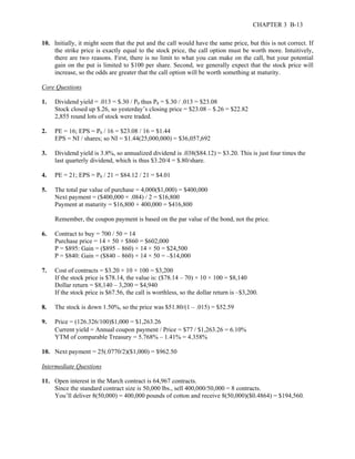 CHAPTER 3 B-13 
10. Initially, it might seem that the put and the call would have the same price, but this is not correct. If 
the strike price is exactly equal to the stock price, the call option must be worth more. Intuitively, 
there are two reasons. First, there is no limit to what you can make on the call, but your potential 
gain on the put is limited to $100 per share. Second, we generally expect that the stock price will 
increase, so the odds are greater that the call option will be worth something at maturity. 
Core Questions 
1. Dividend yield = .013 = $.30 / P0 thus P0 = $.30 / .013 = $23.08 
Stock closed up $.26, so yesterday’s closing price = $23.08 – $.26 = $22.82 
2,855 round lots of stock were traded. 
2. PE = 16; EPS = P0 / 16 = $23.08 / 16 = $1.44 
EPS = NI / shares; so NI = $1.44(25,000,000) = $36,057,692 
3. Dividend yield is 3.8%, so annualized dividend is .038($84.12) = $3.20. This is just four times the 
last quarterly dividend, which is thus $3.20/4 = $.80/share. 
4. PE = 21; EPS = P0 / 21 = $84.12 / 21 = $4.01 
5. The total par value of purchase = 4,000($1,000) = $400,000 
Next payment = ($400,000 × .084) / 2 = $16,800 
Payment at maturity = $16,800 + 400,000 = $416,800 
Remember, the coupon payment is based on the par value of the bond, not the price. 
6. Contract to buy = 700 / 50 = 14 
Purchase price = 14 × 50 × $860 = $602,000 
P = $895: Gain = ($895 – 860) × 14 × 50 = $24,500 
P = $840: Gain = ($840 – 860) × 14 × 50 = –$14,000 
7. Cost of contracts = $3.20 × 10 × 100 = $3,200 
If the stock price is $78.14, the value is: ($78.14 – 70) × 10 × 100 = $8,140 
Dollar return = $8,140 – 3,200 = $4,940 
If the stock price is $67.56, the call is worthless, so the dollar return is –$3,200. 
8. The stock is down 1.50%, so the price was $51.80/(1 – .015) = $52.59 
9. Price = (126.326/100)$1,000 = $1,263.26 
Current yield = Annual coupon payment / Price = $77 / $1,263.26 = 6.10% 
YTM of comparable Treasury = 5.768% – 1.41% = 4.358% 
10. Next payment = 25(.0770/2)($1,000) = $962.50 
Intermediate Questions 
11. Open interest in the March contract is 64,967 contracts. 
Since the standard contract size is 50,000 lbs., sell 400,000/50,000 = 8 contracts. 
You’ll deliver 8(50,000) = 400,000 pounds of cotton and receive 8(50,000)($0.4864) = $194,560. 
 