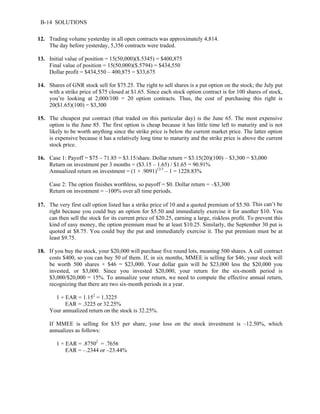 B-14 SOLUTIONS 
12. Trading volume yesterday in all open contracts was approximately 4,814. 
The day before yesterday, 5,356 contracts were traded. 
13. Initial value of position = 15(50,000)($.5345) = $400,875 
Final value of position = 15(50,000)($.5794) = $434,550 
Dollar profit = $434,550 – 400,875 = $33,675 
14. Shares of GNR stock sell for $75.25. The right to sell shares is a put option on the stock; the July put 
with a strike price of $75 closed at $1.65. Since each stock option contract is for 100 shares of stock, 
you’re looking at 2,000/100 = 20 option contracts. Thus, the cost of purchasing this right is 
20($1.65)(100) = $3,300 
15. The cheapest put contract (that traded on this particular day) is the June 65. The most expensive 
option is the June 85. The first option is cheap because it has little time left to maturity and is not 
likely to be worth anything since the strike price is below the current market price. The latter option 
is expensive because it has a relatively long time to maturity and the strike price is above the current 
stock price. 
16. Case 1: Payoff = $75 – 71.85 = $3.15/share. Dollar return = $3.15(20)(100) – $3,300 = $3,000 
Return on investment per 3 months = ($3.15 – 1.65) / $1.65 = 90.91% 
Annualized return on investment = (1 + .9091)12/3 – 1 = 1228.83% 
Case 2: The option finishes worthless, so payoff = $0. Dollar return = –$3,300 
Return on investment = –100% over all time periods. 
17. The very first call option listed has a strike price of 10 and a quoted premium of $5.50. This can’t be 
right because you could buy an option for $5.50 and immediately exercise it for another $10. You 
can then sell the stock for its current price of $20.25, earning a large, riskless profit. To prevent this 
kind of easy money, the option premium must be at least $10.25. Similarly, the September 30 put is 
quoted at $8.75. You could buy the put and immediately exercise it. The put premium must be at 
least $9.75. 
18. If you buy the stock, your $20,000 will purchase five round lots, meaning 500 shares. A call contract 
costs $400, so you can buy 50 of them. If, in six months, MMEE is selling for $46, your stock will 
be worth 500 shares × $46 = $23,000. Your dollar gain will be $23,000 less the $20,000 you 
invested, or $3,000. Since you invested $20,000, your return for the six-month period is 
$3,000/$20,000 = 15%. To annualize your return, we need to compute the effective annual return, 
recognizing that there are two six-month periods in a year. 
1 + EAR = 1.152 = 1.3225 
EAR = .3225 or 32.25% 
Your annualized return on the stock is 32.25%. 
If MMEE is selling for $35 per share, your loss on the stock investment is –12.50%, which 
annualizes as follows: 
1 + EAR = .87502 = .7656 
EAR = –.2344 or –23.44% 
 