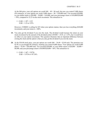 CHAPTER 3 B-15 
At the $46 price, your call options are worth $46 – 40 = $6 each, but now you control 5,000 shares 
(50 contracts), so your options are worth 5,000 shares × $6 = $30,000 total. You invested $20,000, 
so your dollar return is $30,000 – 20,000 = $10,000, and your percentage return is $10,000/$20,000 
= 50%, compared to 32.25 on the stock investment. This annualizes to: 
1 + EAR = 1.502 = 2.25 
EAR = 1.25 or 125% 
However, if MMEE is selling for $35 when your options mature, then you lose everything ($20,000 
investment), and your return is –100%. 
19. You only get the dividend if you own the stock. The dividend would increase the return on your 
stock investment by the amount of the dividend yield, $.50/$40 = .0125, or 1.25%, but it would have 
no effect on your option investment. This question illustrates that an important difference between 
owning the stock and the option is that you only get the dividend if you own the stock. 
20. At the $36.40 stock price, your put options are worth $40 – 36.40 = $3.60 each. The premium was 
$2.50, so you bought 80 contracts, meaning you control 8,000 shares. Your options are worth 8,000 
shares × $3.60 = $28,800 total. You invested $20,000, so your dollar return is $28,800 – 20,000 = 
$8,800, and your percentage return is $8,800/$20,000 = 44%. This annualizes to: 
1 + EAR = 1.442 = 2.0736 
EAR = 1.0736 or 107.36% 
 