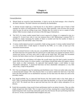 Chapter 4 
Mutual Funds 
Concept Questions 
1. Mutual funds are owned by fund shareholders. A fund is run by the fund manager, who is hired by 
the fund’s directors. The fund’s directors are elected by the shareholders. 
2. A rational investor might pay a load because he or she desires a particular type of fund or fund 
manager for which a no-load alternative does not exist. More generally, some investors feel you get 
what you pay for and are willing to pay more. Whether they are correct or not is a matter of some 
debate. Other investors simply are not aware of the full range of alternatives. 
3. The NAV of a money market mutual fund is never supposed to change; it is supposed to stay at a 
constant $1. It never rises; only in very rare instances does it fall. Maintaining a constant NAV is 
possible by simply increasing the number of shares as needed such that the number of shares is 
always equal to the total dollar value of the fund. 
4. A money market deposit account is essentially a bank savings account. A money market mutual fund 
is a true mutual fund. A bank deposit is insured by the FDIC, so it is safer, at least up to the 
maximum insured amount. 
5. If your investment horizon is only one year, you probably should not invest in the fund. In this case, 
the fund return has to be greater than five percent just to make back your original investment. Over a 
twenty-year horizon, you have more time to make up the initial load. The longer the investment 
horizon, the better chance you have of regaining the amount paid in a front-end load. 
6. In an up market, the cash balance will reduce the overall return since the fund is partly invested in 
assets with a lower return. In a down market, a cash balance should help reduce the negative returns 
from stocks or other instruments. An open-end fund typically keeps a cash balance to meet 
shareholder redemptions. A closed-end fund does not have shareholder redemptions so very little 
cash, if any, is kept in the portfolio. 
7. 12b-1 fees are designed to pay for marketing and distribution costs. It does not really make sense that 
a closed-end fund charges 12b-1 fees because there is no need to market the fund once it has been 
sold at the IPO and there are no distributions necessary for the fund since the shares are sold on the 
secondary market. 
8. You should probably buy an open-end fund because the fund stands ready to buy back shares at 
NAV. With a closed-end fund another buyer must make the purchase, so it may be more difficult to 
sell at NAV. We should note that an open-end fund may have the right to delay redemption if it so 
chooses. 
9. Funds that accumulate a long record of poor performance tend to not attract investors. They are often 
simply merged into other funds. This is a type of survivor bias, meaning that a mutual fund family’s 
typical long-term track record may look pretty good, but only because the poor performing funds did 
not survive. In fact, several hundred funds disappear each year. 
 