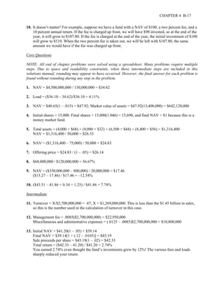 CHAPTER 4 B-17 
10. It doesn’t matter! For example, suppose we have a fund with a NAV of $100, a two percent fee, and a 
10 percent annual return. If the fee is charged up front, we will have $98 invested, so at the end of the 
year, it will grow to $107.80. If the fee is charged at the end of the year, the initial investment of $100 
will grow to $110. When the two percent fee is taken out, we will be left with $107.80, the same 
amount we would have if the fee was charged up front. 
Core Questions 
NOTE: All end of chapter problems were solved using a spreadsheet. Many problems require multiple 
steps. Due to space and readability constraints, when these intermediate steps are included in this 
solutions manual, rounding may appear to have occurred. However, the final answer for each problem is 
found without rounding during any step in the problem. 
1. NAV = $4,500,000,000 / 130,000,000 = $34.62 
2. Load = ($36.10 – 34.62)/$36.10 = 4.11% 
3. NAV = $48.65(1 – .015) = $47.92; Market value of assets = $47.92(13,400,000) = $642,128,000 
4. Initial shares = 15,000. Final shares = 15,000(1.046) = 15,690, and final NAV = $1 because this is a 
money market fund. 
5. Total assets = (4,000 × $68) + (9,000 × $32) + (6,500 × $44) + (8,400 × $56) = $1,316,400 
NAV = $1,316,400 / 50,000 = $26.33 
6. NAV = ($1,316,400 – 75,000) / 50,000 = $24.83 
7. Offering price = $24.83 / (1 – .05) = $26.14 
8. $68,000,000 / $120,000,000 = 56.67% 
9. NAV = ($350,000,000 – 800,000) / 20,000,000 = $17.46 
($15.27 – 17.46) / $17.46 = –12.54% 
10. ($43.51 – 41.86 + 0.34 + 1.25) / $41.86 = 7.74% 
Intermediate 
11. Turnover = X/$2,700,000,000 = .47; X = $1,269,000,000. This is less than the $1.45 billion in sales, 
so this is the number used in the calculation of turnover in this case. 
12. Management fee = .0085($2,700,000,000) = $22,950,000 
Miscellaneous and administrative expenses = (.0125 – .0085)$2,700,000,000 = $10,800,000 
13. Initial NAV = $41.20(1 – .05) = $39.14 
Final NAV = $39.14[1 + (.12 – .0165)] = $43.19 
Sale proceeds per share = $43.19(1 – .02) = $42.33 
Total return = ($42.33 – 41.20) / $41.20 = 2.74% 
You earned 2.74% even thought the fund’s investments grew by 12%! The various fees and loads 
sharply reduced your return. 
 