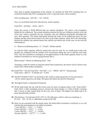 B-18 SOLUTIONS 
Note, there is another interpretation of the solution. To calculate the final NAV including fees, we 
would first find the final NAV excluding fees with a 12 percent return, which would be: 
NAV excluding fees = $39.14(1 + .12) = $43.84 
Now, we can find the final NAV after the fees, which would be: 
Final NAV = $43.84(1 – .0165) = $43.11 
Notice this answer is $0.08 different than our original calculation. The reason is the assumption 
behind the fee withdrawal. The second calculation assumes the fees are withdrawn entirely at the end 
of the year, which is generally not true. Generally, fees are withdrawn periodically throughout the 
year, often quarterly. The actual relationship between the return on the underlying assets, the fees 
charged, and the actual return earned is the same as the Fisher equation, which shows the relationship 
between the inflation, the nominal interest rate, and the real interest rate. In this case, we can write the 
relationship as: 
(1 + Return on underlying assets) = (1 + Fees)(1 + Return earned) 
As with the Fisher equation, effective annual rates must be used. So, we would need to know the 
periodic fee withdrawal and the number of fee assessments during the year to find the exact final 
NAV. Our first calculation is analogous to the approximation of the Fisher equation, hence it is the 
method of calculation we will use going forward, that is: 
Return earned = Return on underlying assets – Fees 
Assuming a small fee (which we hope the mutual fund would have), the answer will be closest to the 
actual value without undue calculations. 
14. Initial NAV = $41.20; Final NAV = $41.20[1 + (.12 – .0095)] = $45.75 = Sale proceeds 
Total return = ($45.75 – 41.20)/$41.20 = 11.05% 
15. The OTC Portfolio (“OTC”) is classified as XG, which is multi-cap growth. Its one-year return is 
–26.9%, which is good for a B rating. This places the fund in the top 20 to 40 percent. 
16. The highest load is a substantial 8.24 percent. 
17. Of the funds listed, the one with the lowest costs (in terms of expense ratios) is the “Four-in-One” 
Fund. That’s a little misleading, however, because this fund actually is a “fund of funds,” meaning 
that it invests in other mutual funds (in this case, four of them). The highest cost funds tend to be 
more internationally oriented. 
18. This fund has a 3% load and a NAV of $7.16. The offer price, which is what you would pay, is 
$7.16/(1 – .03) = $7.38, so 1,000 shares would cost $7,380. 
19. Since we are concerned with the annual return, the initial dollar investment is irrelevant, so we will 
calculate the return based on a one dollar investment. 
1 year: [$0.95(1 + .12)1]1/1 – 1 = 6.40% 
2 years: [$0.95(1 + .12)2]1/2 – 1 = 9.16% 
5 years: [$0.95(1 + .12)5]1/5 – 1 = 10.86% 
10 years: [$0.95(1 + .12)10]1/10 – 1 = 11.43% 
 