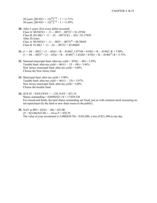 CHAPTER 4 B-19 
20 years: [$0.95(1 + .12)20]1/20 – 1 = 11.71% 
50 years: [$0.95(1 + .12)50]1/50 – 1 = 11.89% 
20. After 3 years: (For every dollar invested) 
Class A: $0.9425(1 + .11 – .0023 – .0073)3 = $1.25584 
Class B: [$1.00(1 + .11 – .01 – .0073)3](1 – .02) = $1.27858 
After 20 years: 
Class A: $0.9425(1 + .11 – .0023 – .0073)20 = $6.38694 
Class B: $1.00(1 + .11 – .01 – .0073)3 = $5.88869 
21. (1 + .04 – .002)2 = (1 – .05)(1 + R – .0140)2; 1.07744 = 0.95(1 + R – .0140)2; R = 7.90% 
(1 + .04 – .002)10 = (1 – .05)(1 + R – .0140)10; 1.45202 = 0.95(1 + R – .0140)10; R = 5.73% 
22. National municipal fund: after-tax yield = .039(1 – .08) = 3.59% 
Taxable fund: after-tax yield = .061(1 – .35 – .08) = 3.48% 
New Jersey municipal fund: after-tax yield = 3.60% 
Choose the New Jersey fund. 
23. Municipal fund: after-tax yield = 3.90% 
Taxable fund: after-tax yield = .061(1 – .35) = 3.97% 
New Jersey municipal fund: after-tax yield = 3.60% 
Choose the taxable fund. 
24. ($18.43 – NAV)/NAV = –.128; NAV = $21.14 
Shares outstanding = $360M/$21.14 = 17,029,328 
For closed-end funds, the total shares outstanding are fixed, just as with common stock (assuming no 
net repurchases by the fund or new share issues to the public). 
25. NAV at IPO = $25(1 – .08) = $23.00 
(P – $23.00)/$23.00 = –.10 so P = $20.70 
The value of your investment is 5,000($20.70) = $103,500, a loss of $21,500 in one day. 
 