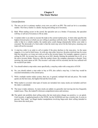 Chapter 5 
The Stock Market 
Concept Questions 
1. The new car lot is a primary market; every new car sold is an IPO. The used car lot is a secondary 
market. The Chevy retailer is a dealer, buying and selling out of inventory. 
2. Both. When trading occurs in the crowd, the specialist acts as a broker. If necessary, the specialist 
will buy or sell out of inventory to fill an order. 
3. A market order is an order to execute the trade at the current market price. A limit order specifies the 
highest (lowest) price at which you are willing to purchase (sell) the stock. The downside of a market 
order is that in a volatile market, the market price could change dramatically before your order is 
executed. The downside of a limit order is that the stock may never hit the limit price, meaning your 
trade will not be executed. 
4. A stop-loss order is an order to sell at market if the price declines to the stop price. As the name 
suggests, it is a tool to limit losses. As with any stop order, however, the price received may be worse 
than the stop price, so it may not work as well as the investor hopes. For example, suppose a stock is 
selling for $50. An investor has a stop loss on at $45, thereby limiting the potential loss to $5, or so 
the naive investor thinks. However, after the market closes, the company announces a disaster. Next 
morning, the stock opens at $30. The investor’s sell order will be executed, but the loss suffered will 
far exceed $5 per share. 
5. You should submit a stop order; more specifically, a stop buy order with a stop price of $120. 
6. No, you should submit a stop order to buy at $70, also called a stop buy. A limit buy would be 
executed immediately at the current price. 
7. With a multiple market maker system, there are, in general, multiple bid and ask prices. The inside 
quotes are the best ones, the highest bid and the lowest ask. 
8. What market is covered; what types of stocks are included; how many stocks are included; and how 
the index is calculated. 
9. The issue is index staleness. As more stocks are added, we generally start moving into less frequently 
traded issues. Thus, the tradeoff is between comprehensiveness and currency. 
10. The uptick rule prohibits short selling unless the last stock price change was positive, i.e. an uptick. 
Until recently, it applied primarily to the NYSE, but the NASDAQ now has a similar rule. It exists to 
prevent “bear raids,” an illegal market manipulation involving large-scale short selling intended to 
force down the stock price. 
 