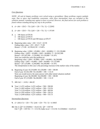CHAPTER 5 B-21 
Core Questions 
NOTE: All end of chapter problems were solved using a spreadsheet. Many problems require multiple 
steps. Due to space and readability constraints, when these intermediate steps are included in this 
solutions manual, rounding may appear to have occurred. However, the final answer for each problem is 
found without rounding during any step in the problem. 
1. d = (46 + 128/2 + 75) / [(45 + 128 + 75) / 3] = 2.22892 
2. d = (46 + 128/3 + 75) / [(45 + 128 + 75) / 3] = 1.97189 
3. a. 100 shares at $70.56 
b. 100 shares at $70.53 
c. 100 shares at $70.56 and 300 shares at $70.57 
4. Beginning index value = (84 + 41)/2 = 62.50 
Ending index value = (93 + 49)/2 = 71.00 
Return = (71.00 – 62.50)/62.50 = 13.60% 
5. Beginning value = [($84 × 45,000) + ($41 × 60,000)] / 2 = $3,120,000 
Ending value = [($93 × 45,000) + ($49 × 60,000)] / 2 = $3,562,500 
Return = ($3,562,500 – 3,120,000) / $3,120,000 = 14.18% 
Note you could also solve the problem as: 
Beginning value = ($84 × 45,000) + ($41 × 60,000) = $6,240,000 
Ending value = ($93 × 45,000) + ($49 × 60,000) = $7,125,000 
Return = ($7,125,000 – 6,240,000) / $6,240,000 = 14.18% 
The interpretation in this case is the percentage increase in the market value of the market. 
6. Beginning of year: $3,210,000 / $3,120,000 × 100 = 100.00 
End of year: $3,562,500 / $3,120,000 × 100 = 114.18 
Note you would receive the same answer with either initial valuation method: 
Beginning of year: $6,240,000 / $6,240,000 × 100 = 100.00 
End of year: $7,125,000 / $6,240,000 × 100 = 114.18 
7. 408.16(1 + .1418) = 466.05 
8. Year 1: 6,251 million / 6,251 million × 500 = 500.00 
Year 2: 6,483 million / 6,251 million × 500 = 518.56 
Year 3: 6,124 million / 6,251 million × 500 = 489.84 
Year 4: 6,503 million / 6,251 million × 500 = 520.16 
Year 2: 6,698 million / 6,251 million × 500 = 535.75 
Intermediate Questions 
9. d = (46/(1/3) + 128 + 75) / [(46 + 128 + 75) / 3] = 4.10843 
10. Feb. 6: ΣP / 0.12560864 = 10,412.82; ΣP = 1307.94 
Feb 7: ΣP = 1307.94 + 5 = 1312.94; Index level = 1312.94 / 0.12560864 = 10,452.63 
 