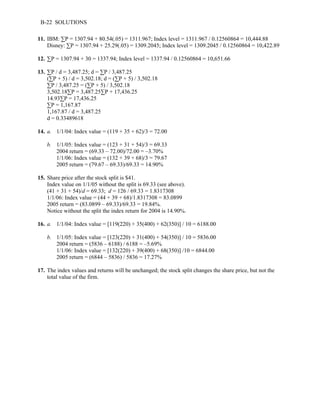 B-22 SOLUTIONS 
11. IBM: ΣP = 1307.94 + 80.54(.05) = 1311.967; Index level = 1311.967 / 0.12560864 = 10,444.88 
Disney: ΣP = 1307.94 + 25.29(.05) = 1309.2045; Index level = 1309.2045 / 0.12560864 = 10,422.89 
12. ΣP = 1307.94 + 30 = 1337.94; Index level = 1337.94 / 0.12560864 = 10,651.66 
13. ΣP / d = 3,487.25; d = ΣP / 3,487.25 
(ΣP + 5) / d = 3,502.18; d = (ΣP + 5) / 3,502.18 
ΣP / 3,487.25 = (ΣP + 5) / 3,502.18 
3,502.18ΣP = 3,487.25ΣP + 17,436.25 
14.93ΣP = 17,436.25 
ΣP = 1,167.87 
1,167.87 / d = 3,487.25 
d = 0.33489618 
14. a. 1/1/04: Index value = (119 + 35 + 62)/3 = 72.00 
b. 1/1/05: Index value = (123 + 31 + 54)/3 = 69.33 
2004 return = (69.33 – 72.00)/72.00 = –3.70% 
1/1/06: Index value = (132 + 39 + 68)/3 = 79.67 
2005 return = (79.67 – 69.33)/69.33 = 14.90% 
15. Share price after the stock split is $41. 
Index value on 1/1/05 without the split is 69.33 (see above). 
(41 + 31 + 54)/d = 69.33; d = 126 / 69.33 = 1.8317308 
1/1/06: Index value = (44 + 39 + 68)/1.8317308 = 83.0899 
2005 return = (83.0899 – 69.33)/69.33 = 19.84%. 
Notice without the split the index return for 2004 is 14.90%. 
16. a. 1/1/04: Index value = [119(220) + 35(400) + 62(350)] / 10 = 6188.00 
b. 1/1/05: Index value = [123(220) + 31(400) + 54(350)] / 10 = 5836.00 
2004 return = (5836 – 6188) / 6188 = –5.69% 
1/1/06: Index value = [132(220) + 39(400) + 68(350)] /10 = 6844.00 
2005 return = (6844 – 5836) / 5836 = 17.27% 
17. The index values and returns will be unchanged; the stock split changes the share price, but not the 
total value of the firm. 
 