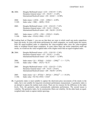CHAPTER 5 B-23 
18. 2004: Douglas McDonnell return = (123 – 119)/119 = 3.36% 
Dynamics General return = (31 – 35)/35 = –11.43% 
International Rockwell return = (54 – 62)/62 = –12.90% 
2004: Index return = (.0336 – .1143 – .1290)/3 = –6.99% 
1/1/05: Index value = 100(1 – .0699) = 93.01 
2005: Douglas McDonnell return = (132 – 123)/123 = 7.32% 
Dynamics General return = (39 – 31)/31 = 25.81% 
International Rockwell return = (68 – 54)/54 = 25.93% 
2005: Index return = (.0732 + .2581 + .2593)/3 = 19.68% 
1/1/06: Index value = 93.01(1.1968) = 111.32 
19. Looking back at Chapter 1, you can see that there are years in which small cap stocks outperform 
large cap stocks. In years with better performance by small companies, we would expect the returns 
from the equal-weighted index to outperform the value-weighted index since the value-weighted 
index is weighted toward larger companies. In years where large cap stocks outperform small cap 
stocks, we would see the value-weighted index with a higher return than an equal-weighted index. 
20. 2004: Douglas McDonnell return = (123 – 119)/119 = 3.36% 
Dynamics General return = (31 – 35)/35 = –11.43% 
International Rockwell return = (54 – 62)/62 = –12.90% 
2004: Index return = [(1 + .0336)(1 – .1143)(1 – .1290)]1/3 – 1 = –7.27% 
1/1/05: Index value = 100(1 – .0727) = 92.73 
2005: Douglas McDonnell return = (132 – 123)/123 = 7.32% 
Dynamics General return = (39 – 31)/31 = 25.81% 
International Rockwell return = (68 – 54)/54 = 25.93% 
2005: Index return = [(1 + .0732)(1 + .2851)(1 + .2593)]1/3 – 1 = 19.35% 
1/1/06: Index value = 92.73(1.1935) = 110.67 
21. A geometric index is most suitable to capture the short-term price movements of the stocks in the 
index, but is not suitable for long-term investment performance measurement. A geometric index is 
an attempt to capture the median stock return. There are two reasons for the difference in the index 
levels. First, the geometric index systematically understates performance. The second reason is 
volatility. The geometric index, by its construction, filters out volatility. On the other hand, an equal-weighted 
index tends to capture market upswings. 
 