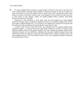 B-24 SOLUTIONS 
22. For price-weighted indices, purchase an equal number of shares for each firm in the index. For 
value- weighted indices, purchase shares (perhaps in fractional amounts) so that the investment in 
each stock, relative to your total portfolio value, is equal to that stock’s proportional market value 
relative to all firms in the index. In other words, if one company is twice as big as the other, put twice 
as much money in that company. Finally, for equally-weighted indices, purchase equal dollar 
amounts of each stock in the index. 
Assuming no cash dividends or stock splits, both the price-weighted and value-weighted 
replication strategies require no additional rebalancing. However, an equally weighted index will not 
stay equally weighted through time, so it will have to be rebalanced by selling off investments that 
have gone up in value and buying investments that have gone down in value. 
A typical small investor would most likely use something like the equally-weighted index 
replication strategy, i.e., buying more-or-less equal dollar amounts of a basket of stocks, but the 
portfolio probably would not stay equally weighted. The value-weighted and equally-weighted index 
replication strategies are more difficult to implement than the price-weighted strategy because they 
would likely involve the purchase of odd lots and fractional shares, raising transactions costs. The 
value-weighted strategy is the most difficult because of the extra computation needed to determine 
the initial amounts to invest. 
 