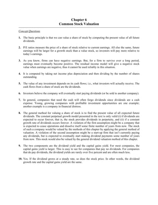 Chapter 6 
Common Stock Valuation 
Concept Questions 
1. The basic principle is that we can value a share of stock by computing the present value of all future 
dividends. 
2. P/E ratios measure the price of a share of stock relative to current earnings. All else the same, future 
earnings will be larger for a growth stock than a value stock, so investors will pay more relative to 
today’s earnings. 
3. As you know, firms can have negative earnings. But, for a firm to survive over a long period, 
earnings must eventually become positive. The residual income model will give a negative stock 
value when earnings are negative, thus it cannot be used reliably in this situation. 
4. It is computed by taking net income plus depreciation and then dividing by the number of shares 
outstanding. 
5. The value of any investment depends on its cash flows; i.e., what investors will actually receive. The 
cash flows from a share of stock are the dividends. 
6. Investors believe the company will eventually start paying dividends (or be sold to another company). 
7. In general, companies that need the cash will often forgo dividends since dividends are a cash 
expense. Young, growing companies with profitable investment opportunities are one example; 
another example is a company in financial distress. 
8. The general method for valuing a share of stock is to find the present value of all expected future 
dividends. The constant perpetual growth model presented in the text is only valid (i) if dividends are 
expected to occur forever, that is, the stock provides dividends in perpetuity, and (ii) if a constant 
growth rate of dividends occurs forever. A violation of the first assumption might be a company that 
is expected to cease operations and dissolve itself some finite number of years from now. The stock 
of such a company would be valued by the methods of this chapter by applying the general method of 
valuation. A violation of the second assumption might be a start-up firm that isn’t currently paying 
any dividends, but is expected to eventually start making dividend payments some number of years 
from now. This stock would also be valued by the general dividend valuation method of this chapter. 
9. The two components are the dividend yield and the capital gains yield. For most companies, the 
capital gains yield is larger. This is easy to see for companies that pay no dividends. For companies 
that do pay dividends, the dividend yields are rarely over five percent and are often much less. 
10. Yes. If the dividend grows at a steady rate, so does the stock price. In other words, the dividend 
growth rate and the capital gains yield are the same. 
 