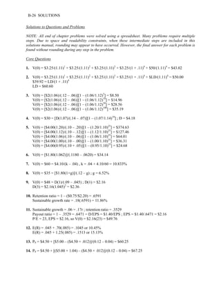 B-26 SOLUTIONS 
Solutions to Questions and Problems 
NOTE: All end of chapter problems were solved using a spreadsheet. Many problems require multiple 
steps. Due to space and readability constraints, when these intermediate steps are included in this 
solutions manual, rounding may appear to have occurred. However, the final answer for each problem is 
found without rounding during any step in the problem. 
Core Questions 
1. V(0) = $3.25/(1.11)1 + $3.25/(1.11)2 + $3.25/(1.11)3 + $3.25/(1 + .11)4 + $50/(1.11)4 = $43.02 
2. V(0) = $3.25/(1.11)1 + $3.25/(1.11)2 + $3.25/(1.11)3 + $3.25/(1 + .11)4 + $LD/(1.11)4 = $50.00 
$39.92 = LD/(1 + .11)4 
LD = $60.60 
3. V(0) = [$2(1.06)/(.12 – .06)][1 – (1.06/1.12)5] = $8.50 
V(0) = [$2(1.06)/(.12 – .06)][1 – (1.06/1.12)10] = $14.96 
V(0) = [$2(1.06)/(.12 – .06)][1 – (1.06/1.12)30] = $28.56 
V(0) = [$2(1.06)/(.12 – .06)][1 – (1.06/1.12)100] = $35.19 
4. V(0) = $30 = [D(1.07)/(.14 – .07)][1 – (1.07/1.14)10] ; D = $4.18 
5. V(0) = [$4.00(1.20)/(.10 – .20)][1 – (1.20/1.10)25] = $374.63 
V(0) = [$4.00(1.12)/(.10 – .12)][1 – (1.12/1.10)25] = $127.46 
V(0) = [$4.00(1.06)/(.10 – .06)][1 – (1.06/1.10)25] = $64.01 
V(0) = [$4.00(1.00)/(.10 – .00)][1 – (1.00/1.10)25] = $36.31 
V(0) = [$4.00(0.95)/(.10 + .05)][1 – (0.95/1.10)25] = $24.68 
6. V(0) = [$1.80(1.062)]/(.1180 – .0620) = $34.14 
7. V(0) = $60 = $4.10/(k – .04) , k = .04 + 4.10/60 = 10.833% 
8. V(0) = $35 = [$1.80(1+g)]/(.12 – g) ; g = 6.52% 
9. V(0) = $48 = D(1)/(.09 – .045) ; D(1) = $2.16 
D(3) = $2.16(1.045)2 = $2.36 
10. Retention ratio = 1 – ($0.75/$2.20) = .6591 
Sustainable growth rate = .18(.6591) = 11.86% 
11. Sustainable growth = .06 = .17r ; retention ratio = .3529 
Payout ratio = 1 – .3529 = .6471 = D/EPS = $1.40/EPS ; EPS = $1.40/.6471 = $2.16 
P/E = 23, EPS = $2.16, so V(0) = $2.16(23) = $49.76 
12. E(R) = .045 + .70(.085) = .1045 or 10.45% 
E(R) = .045 + 1.25(.085) = .1513 or 15.13% 
13. P0 = $4.50 + [$5.00 – ($4.50 × .012)]/(0.12 – 0.04) = $60.25 
14. P0 = $4.50 + [($5.00 × 1.04) – ($4.50 × .012)]/(0.12 – 0.04) = $67.25 
 