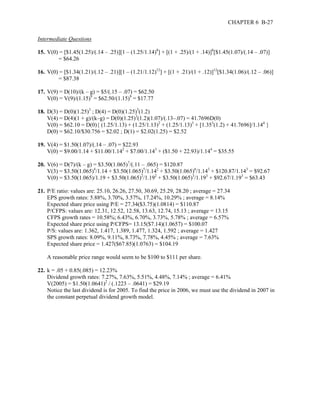 CHAPTER 6 B-27 
Intermediate Questions 
15. V(0) = [$1.45(1.25)/(.14 – .25)][1 – (1.25/1.14)8] + [(1 + .25)/(1 + .14)]8[$1.45(1.07)/(.14 – .07)] 
= $64.26 
16. V(0) = [$1.34(1.21)/(.12 – .21)][1 – (1.21/1.12)12] + [(1 + .21)/(1 + .12)]12[$1.34(1.06)/(.12 – .06)] 
= $87.38 
17. V(9) = D(10)/(k – g) = $5/(.15 – .07) = $62.50 
V(0) = V(9)/(1.15)9 = $62.50/(1.15)9 = $17.77 
18. D(3) = D(0)(1.25)3 ; D(4) = D(0)(1.25)3(1.2) 
V(4) = D(4)(1 + g)/(k–g) = D(0)(1.25)3(1.2)(1.07)/(.13–.07) = 41.7696D(0) 
V(0) = $62.10 = D(0){ (1.25/1.13) + (1.25/1.13)2 + (1.25/1.13)3 + [1.353(1.2) + 41.7696]/1.144 } 
D(0) = $62.10/$30.756 = $2.02 ; D(1) = $2.02(1.25) = $2.52 
19. V(4) = $1.50(1.07)/(.14 – .07) = $22.93 
V(0) = $9.00/1.14 + $11.00/1.142 + $7.00/1.143 + ($1.50 + 22.93)/1.144 = $35.55 
20. V(6) = D(7)/(k – g) = $3.50(1.065)7/(.11 – .065) = $120.87 
V(3) = $3.50(1.065)4/1.14 + $3.50(1.065)5/1.142 + $3.50(1.065)6/1.143 + $120.87/1.143 = $92.67 
V(0) = $3.50(1.065)/1.19 + $3.50(1.065)2/1.192 + $3.50(1.065)3/1.193 + $92.67/1.193 = $63.43 
21. P/E ratio: values are: 25.10, 26.26, 27.50, 30.69, 25.29, 28.20 ; average = 27.34 
EPS growth rates: 5.88%, 3.70%, 3.57%, 17.24%, 10.29% ; average = 8.14% 
Expected share price using P/E = 27.34($3.75)(1.0814) = $110.87 
P/CFPS: values are: 12.31, 12.52, 12.58, 13.63, 12.74, 15.13 ; average = 13.15 
CFPS growth rates = 10.58%; 6.43%, 6.70%, 3.73%, 5.78% ; average = 6.57% 
Expected share price using P/CFPS= 13.15($7.14)(1.0657) = $100.07 
P/S: values are: 1.362, 1.417, 1.389, 1.477, 1.324, 1.592 ; average = 1.427 
SPS growth rates: 8.09%, 9.11%, 8.73%, 7.78%, 4.45% ; average = 7.63% 
Expected share price = 1.427($67.85)(1.0763) = $104.19 
A reasonable price range would seem to be $100 to $111 per share. 
22. k = .05 + 0.85(.085) = 12.23% 
Dividend growth rates: 7.27%, 7.63%, 5.51%, 4.48%, 7.14% ; average = 6.41% 
V(2005) = $1.50(1.0641)2 / (.1223 – .0641) = $29.19 
Notice the last dividend is for 2005. To find the price in 2006, we must use the dividend in 2007 in 
the constant perpetual dividend growth model. 
 
