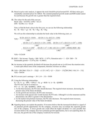CHAPTER 6 B-29 
31. Based on price ratio analysis, it appears the stock should be priced around $55. All three ratios give 
remarkably consistent prices for Abbott. The constant perpetual growth model and RIM model cannot 
be used because the growth rate is greater than the required return. 
32. The values for the end of the year are: 
Book value = $10.85(1.1250) = $12.21 
EPS = $2.88(1.11) = $3.20 
Note, to find the book value in the first year, we can use the following relationship: 
B2 – B1 = B1(1 + g) – B1 = B1 + B1g – B1 = B1g 
We will use this relationship to calculate the book value in the following years, so: 
V(0) = 
$3.20 - ($12.21 - 10.85) + 1.082 
1.0822 
($3.20 × 1.11) - ($12.21 × .1250) 
2 
($3.20 × 1.11 ) - ($12.21 × 1.125 × .1250) 
+ 3 
1.082 
3 2 
($3.20 × 1.11 ) - ($12.21 × 1.125 × .1250) 
+ 4 
1.082 
$12.21 × 1.1250 
+ 4 
3 
1.082 
3 3 
($3.20 × 1.11 × 1.06) - ($12.21 × 1.1250 × .0820)/(.0820 - .06) 
+ 4 
1.082 
V(0) = $126.08 
33. ROE = Net income / Equity = $80 / $674 = 11.87%; Retention ratio = 1 – $24 / $80 = .70 
Sustainable growth = 11.87%(.30) = 8.3086% 
34. An increase in the quarterly dividend will decrease the growth rate as it will lower the retention ratio. 
A stock split affects none of the components, therefore will have no effect. 
35. V(0) = [$0.286(1.32)/(.13 – .32)][1 – (1.32/1.14)2] + [(1 + .32)/(1 + .13)]2[$0.286(1.14)/(.14 – .13)] 
V(0) = $44.04 
36. P/E on next year’s earnings = .30 / (.14 – .13) = 30.00 
37. Using the following relationships: 
P0 = D1 / k – g; DPS1 = EPS1(1 – b); g = ROE× b; k = Rf + β(MRP) 
The P/E ratio can be re-written as: 
P/E = (1 – b) / {[Rf +β(MRP)] – (ROE × b)} 
a. As the beta increases, the P/E ratio should decrease. The required return increases, decreasing the 
present value of the future dividends. 
b. As the growth rate increases, the P/E ratio increases. 
c. An increase in the payout ratio would increase the P/E ratio. Although b is in the numerator and the 
denominator, the effect is greater in the denominator 
d. As the market risk premium increases, the P/E ratio decreases. The required return increases, 
decreasing the present value of the future dividends. 
38. Signaling theory can explain the paradox. If investors believe that the increased dividend is a signal of 
no potential growth opportunities for the company, investors may re-evaluate the expected growth 
rate of the company. A lower growth rate could offset the higher dividend. It is also possible that 
investors believe the company does have potential growth opportunities, but is not exploiting them. In 
this case, the growth rate of the company would also be lowered. 
 