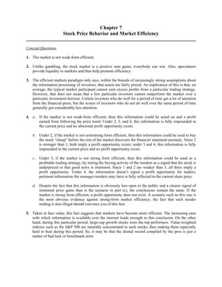 Chapter 7 
Stock Price Behavior and Market Efficiency 
Concept Questions 
1. The market is not weak-form efficient. 
2. Unlike gambling, the stock market is a positive sum game; everybody can win. Also, speculators 
provide liquidity to markets and thus help promote efficiency. 
3. The efficient markets paradigm only says, within the bounds of increasingly strong assumptions about 
the information processing of investors, that assets are fairly priced. An implication of this is that, on 
average, the typical market participant cannot earn excess profits from a particular trading strategy. 
However, that does not mean that a few particular investors cannot outperform the market over a 
particular investment horizon. Certain investors who do well for a period of time get a lot of attention 
from the financial press, but the scores of investors who do not do well over the same period of time 
generally get considerably less attention. 
4. a. If the market is not weak-form efficient, then this information could be acted on and a profit 
earned from following the price trend. Under 2, 3, and 4, this information is fully impounded in 
the current price and no abnormal profit opportunity exists. 
b. Under 2, if the market is not semistrong form efficient, then this information could be used to buy 
the stock “cheap” before the rest of the market discovers the financial statement anomaly. Since 2 
is stronger than 1, both imply a profit opportunity exists; under 3 and 4, this information is fully 
impounded in the current price and no profit opportunity exists. 
c. Under 3, if the market is not strong form efficient, then this information could be used as a 
profitable trading strategy, by noting the buying activity of the insiders as a signal that the stock is 
underpriced or that good news is imminent. Since 1 and 2 are weaker than 3, all three imply a 
profit opportunity. Under 4, the information doesn’t signal a profit opportunity for traders; 
pertinent information the manager-insiders may have is fully reflected in the current share price. 
d. Despite the fact that this information is obviously less open to the public and a clearer signal of 
imminent price gains than is the scenario in part (c), the conclusions remain the same. If the 
market is strong form efficient, a profit opportunity does not exist. A scenario such as this one is 
the most obvious evidence against strong-form market efficiency; the fact that such insider 
trading is also illegal should convince you of this fact. 
5. Taken at face value, this fact suggests that markets have become more efficient. The increasing ease 
with which information is available over the internet lends strength to this conclusion. On the other 
hand, during this particular period, large-cap growth stocks were the top performers. Value-weighted 
indexes such as the S&P 500 are naturally concentrated in such stocks, thus making them especially 
hard to beat during this period. So, it may be that the dismal record compiled by the pros is just a 
matter of bad luck or benchmark error. 
 