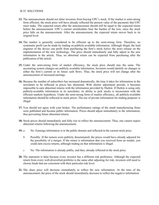 B-32 SOLUTIONS 
13. The announcement should not deter investors from buying UPC’s stock. If the market is semi-strong 
form efficient, the stock price will have already reflected the present value of the payments that UPC 
must make. The expected return after the announcement should still be equal to the expected return 
before the announcement. UPC’s current stockholders bear the burden of the loss, since the stock 
price falls on the announcement. After the announcement, the expected return moves back to its 
original level. 
14. The market is generally considered to be efficient up to the semi-strong form. Therefore, no 
systematic profit can be made by trading on publicly-available information. Although illegal, the lead 
engineer of the device can profit from purchasing the firm’s stock before the news release on the 
implementation of the new technology. The price should immediately and fully adjust to the new 
information in the article. Thus, no abnormal return can be expected from purchasing after the 
publication of the article. 
15. Under the semi-strong form of market efficiency, the stock price should stay the same. The 
accounting system changes are publicly available information. Investors would identify no changes in 
either the firm’s current or its future cash flows. Thus, the stock price will not change after the 
announcement of increased earnings. 
16. Because the number of subscribers has increased dramatically, the time it takes for information in the 
newsletter to be reflected in prices has shortened. With shorter adjustment periods, it becomes 
impossible to earn abnormal returns with the information provided by Durkin. If Durkin is using only 
publicly-available information in its newsletter, its ability to pick stocks is inconsistent with the 
efficient markets hypothesis. Under the semi-strong form of market efficiency, all publicly-available 
information should be reflected in stock prices. The use of private information for trading purposes is 
illegal. 
17. You should not agree with your broker. The performance ratings of the small manufacturing firms 
were published and became public information. Prices should adjust immediately to the information, 
thus preventing future abnormal returns. 
18. Stock prices should immediately and fully rise to reflect the announcement. Thus, one cannot expect 
abnormal returns following the announcement. 
19. a. No. Earnings information is in the public domain and reflected in the current stock price. 
b. Possibly. If the rumors were publicly disseminated, the prices would have already adjusted for 
the possibility of a merger. If the rumor is information that you received from an insider, you 
could earn excess returns, although trading on that information is illegal. 
c. No. The information is already public, and thus, already reflected in the stock price. 
20. The statement is false because every investor has a different risk preference. Although the expected 
return from every well-diversified portfolio is the same after adjusting for risk, investors still need to 
choose funds that are consistent with their particular risk level. 
21. The share price will decrease immediately to reflect the new information. At the time of the 
announcement, the price of the stock should immediately decrease to reflect the negative information. 
 