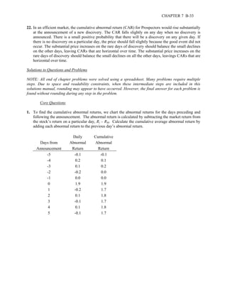 CHAPTER 7 B-33 
22. In an efficient market, the cumulative abnormal return (CAR) for Prospectors would rise substantially 
at the announcement of a new discovery. The CAR falls slightly on any day when no discovery is 
announced. There is a small positive probability that there will be a discovery on any given day. If 
there is no discovery on a particular day, the price should fall slightly because the good event did not 
occur. The substantial price increases on the rare days of discovery should balance the small declines 
on the other days, leaving CARs that are horizontal over time. The substantial price increases on the 
rare days of discovery should balance the small declines on all the other days, leavings CARs that are 
horizontal over time. 
Solutions to Questions and Problems 
NOTE: All end of chapter problems were solved using a spreadsheet. Many problems require multiple 
steps. Due to space and readability constraints, when these intermediate steps are included in this 
solutions manual, rounding may appear to have occurred. However, the final answer for each problem is 
found without rounding during any step in the problem. 
Core Questions 
1. To find the cumulative abnormal returns, we chart the abnormal returns for the days preceding and 
following the announcement. The abnormal return is calculated by subtracting the market return from 
the stock’s return on a particular day, Ri – RM. Calculate the cumulative average abnormal return by 
adding each abnormal return to the previous day’s abnormal return. 
Daily Cumulative 
Days from Abnormal Abnormal 
Announcement Return Return 
-5 -0.1 -0.1 
-4 0.2 0.1 
-3 0.1 0.2 
-2 -0.2 0.0 
-1 0.0 0.0 
0 1.9 1.9 
1 -0.2 1.7 
2 0.1 1.8 
3 -0.1 1.7 
4 0.1 1.8 
5 -0.1 1.7 
 