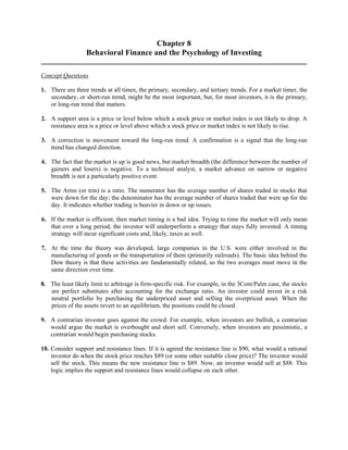 Chapter 8 
Behavioral Finance and the Psychology of Investing 
Concept Questions 
1. There are three trends at all times, the primary, secondary, and tertiary trends. For a market timer, the 
secondary, or short-run trend, might be the most important, but, for most investors, it is the primary, 
or long-run trend that matters. 
2. A support area is a price or level below which a stock price or market index is not likely to drop. A 
resistance area is a price or level above which a stock price or market index is not likely to rise. 
3. A correction is movement toward the long-run trend. A confirmation is a signal that the long-run 
trend has changed direction. 
4. The fact that the market is up is good news, but market breadth (the difference between the number of 
gainers and losers) is negative. To a technical analyst, a market advance on narrow or negative 
breadth is not a particularly positive event. 
5. The Arms (or trin) is a ratio. The numerator has the average number of shares traded in stocks that 
were down for the day; the denominator has the average number of shares traded that were up for the 
day. It indicates whether trading is heavier in down or up issues. 
6. If the market is efficient, then market timing is a bad idea. Trying to time the market will only mean 
that over a long period, the investor will underperform a strategy that stays fully invested. A timing 
strategy will incur significant costs and, likely, taxes as well. 
7. At the time the theory was developed, large companies in the U.S. were either involved in the 
manufacturing of goods or the transportation of them (primarily railroads). The basic idea behind the 
Dow theory is that these activities are fundamentally related, so the two averages must move in the 
same direction over time. 
8. The least likely limit to arbitrage is firm-specific risk. For example, in the 3Com/Palm case, the stocks 
are perfect substitutes after accounting for the exchange ratio. An investor could invest in a risk 
neutral portfolio by purchasing the underpriced asset and selling the overpriced asset. When the 
prices of the assets revert to an equilibrium, the positions could be closed. 
9. A contrarian investor goes against the crowd. For example, when investors are bullish, a contrarian 
would argue the market is overbought and short sell. Conversely, when investors are pessimistic, a 
contrarian would begin purchasing stocks. 
10. Consider support and resistance lines. If it is agreed the resistance line is $90, what would a rational 
investor do when the stock price reaches $89 (or some other suitable close price)? The investor would 
sell the stock. This means the new resistance line is $89. Now, an investor would sell at $88. This 
logic implies the support and resistance lines would collapse on each other. 
 