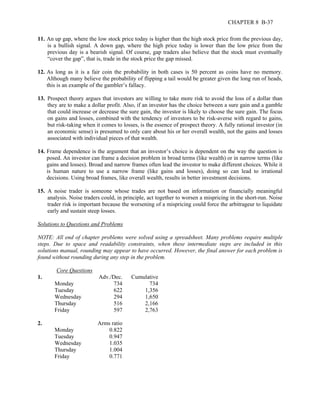 CHAPTER 8 B-37 
11. An up gap, where the low stock price today is higher than the high stock price from the previous day, 
is a bullish signal. A down gap, where the high price today is lower than the low price from the 
previous day is a bearish signal. Of course, gap traders also believe that the stock must eventually 
“cover the gap”, that is, trade in the stock price the gap missed. 
12. As long as it is a fair coin the probability in both cases is 50 percent as coins have no memory. 
Although many believe the probability of flipping a tail would be greater given the long run of heads, 
this is an example of the gambler’s fallacy. 
13. Prospect theory argues that investors are willing to take more risk to avoid the loss of a dollar than 
they are to make a dollar profit. Also, if an investor has the choice between a sure gain and a gamble 
that could increase or decrease the sure gain, the investor is likely to choose the sure gain. The focus 
on gains and losses, combined with the tendency of investors to be risk-averse with regard to gains, 
but risk-taking when it comes to losses, is the essence of prospect theory. A fully rational investor (in 
an economic sense) is presumed to only care about his or her overall wealth, not the gains and losses 
associated with individual pieces of that wealth. 
14. Frame dependence is the argument that an investor’s choice is dependent on the way the question is 
posed. An investor can frame a decision problem in broad terms (like wealth) or in narrow terms (like 
gains and losses). Broad and narrow frames often lead the investor to make different choices. While it 
is human nature to use a narrow frame (like gains and losses), doing so can lead to irrational 
decisions. Using broad frames, like overall wealth, results in better investment decisions. 
15. A noise trader is someone whose trades are not based on information or financially meaningful 
analysis. Noise traders could, in principle, act together to worsen a mispricing in the short-run. Noise 
trader risk is important because the worsening of a mispricing could force the arbitrageur to liquidate 
early and sustain steep losses. 
Solutions to Questions and Problems 
NOTE: All end of chapter problems were solved using a spreadsheet. Many problems require multiple 
steps. Due to space and readability constraints, when these intermediate steps are included in this 
solutions manual, rounding may appear to have occurred. However, the final answer for each problem is 
found without rounding during any step in the problem. 
Core Questions 
1. Adv./Dec. Cumulative 
Monday 734 734 
Tuesday 622 1,356 
Wednesday 294 1,650 
Thursday 516 2,166 
Friday 597 2,763 
2. Arms ratio 
Monday 0.822 
Tuesday 0.947 
Wednesday 1.035 
Thursday 1.004 
Friday 0.771 
 