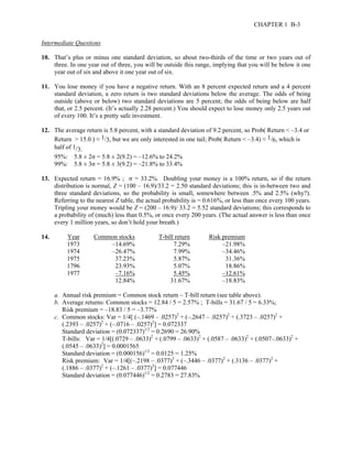 CHAPTER 1 B-3 
Intermediate Questions 
10. That’s plus or minus one standard deviation, so about two-thirds of the time or two years out of 
three. In one year out of three, you will be outside this range, implying that you will be below it one 
year out of six and above it one year out of six. 
11. You lose money if you have a negative return. With an 8 percent expected return and a 4 percent 
standard deviation, a zero return is two standard deviations below the average. The odds of being 
outside (above or below) two standard deviations are 5 percent; the odds of being below are half 
that, or 2.5 percent. (It’s actually 2.28 percent.) You should expect to lose money only 2.5 years out 
of every 100. It’s a pretty safe investment. 
12. The average return is 5.8 percent, with a standard deviation of 9.2 percent, so Prob( Return < –3.4 or 
Return > 15.0 ) ≈ 1/3, but we are only interested in one tail; Prob( Return < –3.4) ≈ 1/6, which is 
half of 1/3. 
95%: 5.8 ± 2σ = 5.8 ± 2(9.2) = –12.6% to 24.2% 
99%: 5.8 ± 3σ = 5.8 ± 3(9.2) = –21.8% to 33.4% 
13. Expected return = 16.9% ; σ = 33.2%. Doubling your money is a 100% return, so if the return 
distribution is normal, Z = (100 – 16.9)/33.2 = 2.50 standard deviations; this is in-between two and 
three standard deviations, so the probability is small, somewhere between .5% and 2.5% (why?). 
Referring to the nearest Z table, the actual probability is = 0.616%, or less than once every 100 years. 
Tripling your money would be Z = (200 – 16.9)/ 33.2 = 5.52 standard deviations; this corresponds to 
a probability of (much) less than 0.5%, or once every 200 years. (The actual answer is less than once 
every 1 million years, so don’t hold your breath.) 
14. Year Common stocks T-bill return Risk premium 
1973 –14.69% 7.29% –21.98% 
1974 –26.47% 7.99% –34.46% 
1975 37.23% 5.87% 31.36% 
1796 23.93% 5.07% 18.86% 
1977 –7.16% 5.45% –12.61% 
12.84% 31.67% –18.83% 
a. Annual risk premium = Common stock return – T-bill return (see table above). 
b. Average returns: Common stocks = 12.84 / 5 = 2.57% ; T-bills = 31.67 / 5 = 6.33%; 
Risk premium = –18.83 / 5 = –3.77% 
c. Common stocks: Var = 1/4[ (–.1469 – .0257)2 + (–.2647 – .0257)2 + (.3723 – .0257)2 + 
(.2393 – .0257)2 + (–.0716 – .0257)2] = 0.072337 
Standard deviation = (0.072337)1/2 = 0.2690 = 26.90% 
T-bills: Var = 1/4[(.0729 – .0633)2 + (.0799 – .0633)2 + (.0587 – .0633)2 + (.0507–.0633)2 + 
(.0545 – .0633)2] = 0.0001565 
Standard deviation = (0.000156)1/2 = 0.0125 = 1.25% 
Risk premium: Var = 1/4[(–.2198 – .0377)2 + (–.3446 – .0377)2 + (.3136 – .0377)2 + 
(.1886 – .0377)2 + (–.1261 – .0377)2] = 0.077446 
Standard deviation = (0.077446)1/2 = 0.2783 = 27.83% 
 