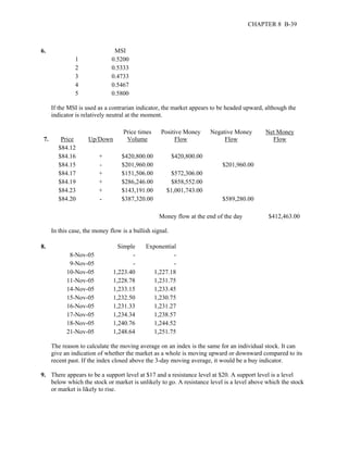 CHAPTER 8 B-39 
6. MSI 
1 0.5200 
2 0.5333 
3 0.4733 
4 0.5467 
5 0.5800 
If the MSI is used as a contrarian indicator, the market appears to be headed upward, although the 
indicator is relatively neutral at the moment. 
7. Price Up/Down 
Price times 
Volume 
Positive Money 
Flow 
Negative Money 
Flow 
Net Money 
Flow 
$84.12 
$84.16 + $420,800.00 $420,800.00 
$84.15 - $201,960.00 $201,960.00 
$84.17 + $151,506.00 $572,306.00 
$84.19 + $286,246.00 $858,552.00 
$84.23 + $143,191.00 $1,001,743.00 
$84.20 - $387,320.00 $589,280.00 
Money flow at the end of the day $412,463.00 
In this case, the money flow is a bullish signal. 
8. Simple Exponential 
8-Nov-05 - - 
9-Nov-05 - - 
10-Nov-05 1,223.40 1,227.18 
11-Nov-05 1,228.78 1,231.75 
14-Nov-05 1,233.15 1,233.45 
15-Nov-05 1,232.50 1,230.75 
16-Nov-05 1,231.33 1,231.27 
17-Nov-05 1,234.34 1,238.57 
18-Nov-05 1,240.76 1,244.52 
21-Nov-05 1,248.64 1,251.75 
The reason to calculate the moving average on an index is the same for an individual stock. It can 
give an indication of whether the market as a whole is moving upward or downward compared to its 
recent past. If the index closed above the 3-day moving average, it would be a buy indicator. 
9. There appears to be a support level at $17 and a resistance level at $20. A support level is a level 
below which the stock or market is unlikely to go. A resistance level is a level above which the stock 
or market is likely to rise. 
 