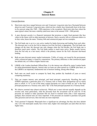 Chapter 9 
Interest Rates 
Concept Questions 
1. Short-term rates have ranged between zero and 14 percent. Long-term rates have fluctuated between 
about two and 13 percent. Long-term rates, which are less volatile, have historically been in the four-to- 
five percent range (the 1960 - 1980 experience is the exception). Short-term rates have about the 
same typical values, but more volatility (and lower rates in the unusual 1930 - 1960 period). 
2. A pure discount security is a financial instrument that promises a single fixed payment (the face 
value) in the future with no other payments in between. Such a security sells at a discount relative to 
its face value, hence the name. Treasury bills and commercial paper are two examples. 
3. The Fed funds rate is set in a very active market by banks borrowing and lending from each other. 
The discount rate is set by the Fed at whatever level the Fed feels is appropriate. The Fed funds rate 
changes all the time; the discount rate only changes when the Fed decides; the Fed funds rate is 
therefore much more volatile. The Fed funds market is much more active. Banks usually borrow 
from the Fed only as a last resort, which is the primary reason for the Fed’s discount rate-based 
lending. 
4. Both are pure discount money market instruments. T-bills, of course, are issued by the government; 
while commercial paper is issued by corporations. The primary difference is that commercial paper 
has default risk, so it offers a higher interest rate. 
5. LIBOR is the London Interbank Offered Rate. It is the interest rate offered by major London banks 
for dollar-denominated deposits. Interest rates on loans are often quoted on a LIBOR–plus basis, so 
the LIBOR is an important, fundamental rate in business lending, among other things. 
6. Such rates are much easier to compute by hand; they predate (by hundreds of years or more) 
computing machinery. 
7. They are coupon interest, note principal, and bond principal, respectively. Recalling that each 
STRIPS represents a particular piece of a Treasury note or bond, these designations tell us which 
piece is which. A “ci” is one of the many coupon payments on a note or bond; an “np” is the final 
principal payment on a Treasury note; and a “bp” is the final principal payment on a Treasury bond. 
8. We observe nominal rates almost exclusively. Which one is more relevant actually depends on the 
investor and, more particularly, what the proceeds from the investment will be used for. If the 
proceeds are needed to make payments that are fixed in nominal terms (like a loan repayment, 
perhaps), then nominal rates are more important. If the proceeds are needed to purchase real goods 
(like groceries) and services, then real rates are more important. 
9. Trick question! It depends. Municipals have a significant tax advantage, but they also have default 
risk. Low risk municipals usually have lower rates; higher risk municipals can (and often do) have 
higher rates. 
 