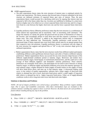 B-44 SOLUTIONS 
10. AIMR suggested answer: 
a. The pure expectations theory states the term structure of interest rates is explained entirely by 
interest rate expectations. The theory assumes that forward rates of interest embodied in the term 
structure are unbiased estimates of expected future spot rates of interest. Thus, the pure 
expectations theory would account for a declining yield curve by arguing that interest rates are 
expected to fall in the future rather than rise. Investors are indifferent to holding (1) a short-term 
bond at a higher rate to be rolled over at a lower expected future short-term rate, and (2) a longer-term 
bond at a rate between the higher short-term rate and the lower expected future short-term 
rate. 
b. Liquidity preference theory (Maturity preference) states that the term structure is a combination of 
future interest rate expectations and an uncertainty “risk” or uncertainty yield “premium.” The 
longer the maturity of a bond, the greater the perceived risk (in terms of fluctuations of value) to 
the investor, who accordingly prefers to lend short term and thus requires a premium to lend 
longer term. This yield “premium” is added to the longer-term interest rates to compensate 
investors for their additional risk. Theoretically, liquidity preference could account for a 
downward slope if future expected rates were lower than current rates by an amount greater than 
their respective term risk premium. Liquidity preference theory is consistent with any shape of 
the term structure but suggests and upward bias or “tilt” to any term structure shape given by 
unbiased expectations. 
c. Market segmentation theory states that the term structure results from different market participants 
establishing different yield equilibriums between buyers and seller of funds at different maturity 
preferences. Market segmentation theory can account for any term structure shape because of the 
different supply/demand conditions posted at maturity ranges. Borrowers and lenders have 
preferred maturity ranges, based largely on institutional characteristics, and the yield curve is the 
average of these different suppliers’ and demanders’ maturity preferences. These maturity 
preferences are essentially fixed; that is, the participants do not tend to move between or among 
maturity ranges, so different supply and demand conditions exist across the maturity spectrum. In 
each maturity range, a higher demand for funds (supply of bonds) relative to the supply of funds 
will drive bond prices down, and rates up, in that maturity range. A downward sloping yield 
curve, in the context of market segmentation, indicates that a larger supply of short-term debt 
relative to demand has led to lower short-term bond prices and/or a small supply of long-term 
debt relative to demand has led to higher long-term bond prices. Either set of supply/demand 
conditions works to drive long-term rates lower and short-term rates higher. 
Solutions to Questions and Problems 
NOTE: All end of chapter problems were solved using a spreadsheet. Many problems require multiple 
steps. Due to space and readability constraints, when these intermediate steps are included in this 
solutions manual, rounding may appear to have occurred. However, the final answer for each problem is 
found without rounding during any step in the problem. 
Core Question 
1. Price = $100 / (1 + .056/2)2(7) = $68.8674 = $68.8674/$100 = 68.8674% or 68:28 
2. Price = $100,000 / (1 + .069/2)2(7.5) = $60,123.27 = $60,123.27/$100,000 = 60.1233% or 60:04 
3. YTM = 2 × [(100 / 78.75)1/(2 × 6) – 1] = .0402 
 