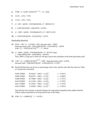 CHAPTER 9 B-45 
4. YTM = 2 × [(100 / 54.84375)1/(2 ×10) – 1] = .0610 
5. 12.2% – 4.3% = 7.9% 
6. 11.4% – 5.8% = 5.6% 
7. d = .047 = [($1M – P)/$1M](360/84) ; P = $989,033.33 
8. y = [365(.047)]/[360 – (84)(.047)] = 4.818% 
9. d = .0385 = [($1M – P)/$1M](360/27) ; P = $997,112.50 
10. y = [365(.0385)]/[360 – (27)(.0385)] = 3.915% 
Intermediate Questions 
11. 99.43 = 100 × [1 – (35/360) × DY); discount yield = .05863 
bond equivalent yield = [365(.05863)]/[360 – (35)(.05863)] = .05978 
EAR = [1 + .05978/(365/35)]365/35 – 1 = .06143 
12. d = .0468 = [($100 – P)/$100](360/49) ; P = 99.36% of par 
y = [366(.0468)]/[360 – (49)(.0468)] = .04789% 
Note, 2008 is a leap year so there are 366 days used in the calculation of the bond equivalent yield. 
13. 1.067 = [1 + (APR)(120/365)]365/120 ; APR = bond equivalent yield = 6.555% 
discount yield = [360(.06555)]/[365 + (120)(.06555)] = 6.329% 
14. Recall that the prices are given as a percentage of par value, and the units after the colon are 32nds 
of 1 percent by convention. 
Feb07 STRIP: 95.65625 = 100/[1 + (y/2)]2 ; y = 4.491% 
Feb08 STRIP: 90.84375 = 100/[1 + (y/2)]4 ; y = 4.860% 
Feb09 STRIP: 85.75000 = 100/[1 + (y/2)]6 ; y = 5.191% 
Feb10 STRIP: 81.31250 = 100/[1 + (y/2)]8 ; y = 5.239% 
Feb11 STRIP: 76.15625 = 100/[1 + (y/2)]10 ; y = 5.523% 
Feb12 STRIP: 71.56250 = 100/[1 + (y/2)]12 ; y = 5.655% 
Note that the term structure is upward sloping; the expectations hypothesis then implies that this 
reflects market expectations of rising interest rates in the future. 
15. EAR = [1 + (.04860/2)]2 – 1 = 4.919% 
 