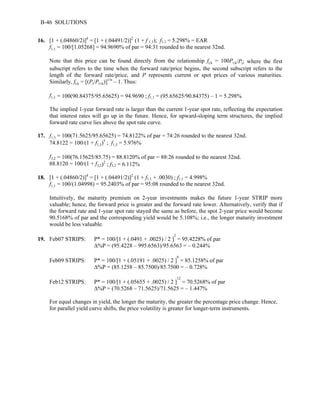 B-46 SOLUTIONS 
16. [1 + (.04860/2)]4 = [1 + (.04491/2)]2 (1 + f 1,1); f1,1 = 5.298% = EAR 
f1,1 = 100/[1.05268] = 94.9690% of par = 94:31 rounded to the nearest 32nd. 
Note that this price can be found directly from the relationship ft,k = 100Pt,k/Pt; where the first 
subscript refers to the time when the forward rate/price begins, the second subscript refers to the 
length of the forward rate/price, and P represents current or spot prices of various maturities. 
Similarly, ft,k = [(Pt/Pt+k)]1/n – 1. Thus: 
f1,1 = 100(90.84375/95.65625) = 94.9690 ; f1,1 = (95.65625/90.84375) – 1 = 5.298% 
The implied 1-year forward rate is larger than the current 1-year spot rate, reflecting the expectation 
that interest rates will go up in the future. Hence, for upward-sloping term structures, the implied 
forward rate curve lies above the spot rate curve. 
17. f1,5 = 100(71.5625/95.65625) = 74.8122% of par = 74:26 rounded to the nearest 32nd. 
74.8122 = 100/(1 + f1,5)5 ; f1,5 = 5.976% 
f3,2 = 100(76.15625/85.75) = 88.8120% of par = 88:26 rounded to the nearest 32nd. 
88.8120 = 100/(1 + f3,2)2 ; f3,2 = 6.112% 
18. [1 + (.04860/2)]4 = [1 + (.04491/2)]2 (1 + f1,1 + .0030) ; f1,1 = 4.998% 
f1,1 = 100/(1.04998) = 95.2403% of par = 95:08 rounded to the nearest 32nd. 
Intuitively, the maturity premium on 2-year investments makes the future 1-year STRIP more 
valuable; hence, the forward price is greater and the forward rate lower. Alternatively, verify that if 
the forward rate and 1-year spot rate stayed the same as before, the spot 2-year price would become 
90.5168% of par and the corresponding yield would be 5.108%; i.e., the longer maturity investment 
would be less valuable. 
19. Feb07 STRIPS: P* = 100/[1 + (.0491 + .0025) / 2 ]2 = 95.4228% of par 
Δ%P = (95.4228 – 995.6563)/95.6563 = – 0.244% 
Feb09 STRIPS: P* = 100/[1 + (.05191 + .0025) / 2 ]6 = 85.1258% of par 
Δ%P = (85.1258 – 85.7500)/85.7500 = – 0.728% 
Feb12 STRIPS: P* = 100/[1 + (.05655 + .0025) / 2 ]12 = 70.5268% of par 
Δ%P = (70.5268 – 71.5625)/71.5625 = – 1.447% 
For equal changes in yield, the longer the maturity, the greater the percentage price change. Hence, 
for parallel yield curve shifts, the price volatility is greater for longer-term instruments. 
 