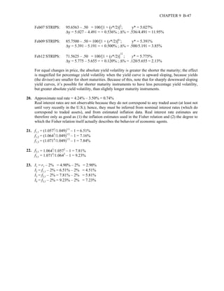 CHAPTER 9 B-47 
Feb07 STRIPS: 95.6563 – .50 = 100/[1 + (y*/2)]2; y* = 5.027% 
Δy = 5.027 – 4.491 = + 0.536% ; Δ% = .536/4.491 = 11.95% 
Feb09 STRIPS: 85.7500 – .50 = 100/[1 + (y*/2)]6’; y* = 5.391% 
Δy = 5.391 – 5.191 = + 0.500% ; Δ% = .500/5.191 = 3.85% 
Feb12 STRIPS: 71.5625 – .50 = 100/[1 + (y*/2)]12 ; y* = 5.775% 
Δy = 5.775 – 5.655 = + 0.120% ; Δ% = .120/5.655 = 2.13% 
For equal changes in price, the absolute yield volatility is greater the shorter the maturity; the effect 
is magnified for percentage yield volatility when the yield curve is upward sloping, because yields 
(the divisor) are smaller for short maturities. Because of this, note that for sharply downward sloping 
yield curves, it’s possible for shorter maturity instruments to have less percentage yield volatility, 
but greater absolute yield volatility, than slightly longer maturity instruments. 
20. Approximate real rate = 4.24% – 3.50% = 0.74% 
Real interest rates are not observable because they do not correspond to any traded asset (at least not 
until very recently in the U.S.); hence, they must be inferred from nominal interest rates (which do 
correspond to traded assets), and from estimated inflation data. Real interest rate estimates are 
therefore only as good as (1) the inflation estimates used in the Fisher relation and (2) the degree to 
which the Fisher relation itself actually describes the behavior of economic agents. 
21. f1,1 = (1.0572/1.049)1/1 – 1 = 6.51% 
f1,2 = (1.0643/1.049)1/2 – 1 = 7.16% 
f1,3 = (1.0714/1.049)1/3 – 1 = 7.84% 
22. f2,1 = 1.0643/1.0572 – 1 = 7.81% 
f3,1 = 1.0714/1.0643 – 1 = 9.23% 
23. I1 = r1 – 2% = 4.90% – 2% = 2.90% 
I2 = f1,1 – 2% = 6.51% – 2% = 4.51% 
I3 = f2,1 – 2% = 7.81% – 2% = 5.81% 
I4 = f3,1 – 2% = 9.23% – 2% = 7.23% 
 