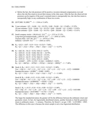 B-4 SOLUTIONS - 
d. Before the fact, the risk premium will be positive; investors demand compensation over and 
above the risk-free return to invest their money in the risky asset. After the fact, the observed risk 
premium can be negative if the asset’s nominal return is unexpectedly low, the risk-free return is 
unexpectedly high, or any combination of these two events. 
15. ($197,000 / $1,000)1/48 – 1 = .1164 or 11.64% 
16. 5 year estimate = [(5 – 1)/(40 – 1)] × 10.15% + [(40 – 5)/(40 – 1)] × 12.60% = 12.35% 
10 year estimate = [(10 – 1)/(40 – 1)] × 10.15% + [(40 – 10)/(40 – 1)] × 12.60% = 12.03% 
20 year estimate = [(20 – 1)/(40 – 1)] × 10.15% + [(40 – 20)/(40 – 1)] × 12.60% = 11.41% 
17. Small company stocks = ($6,816.41 / $1)1/77 – 1 = .1215 or 12.15% 
Long-term government bonds = ($59.70 / $1)1/77 – 1 = .0545 or 5.45% 
Treasury bills = ($17.48 / $1)1/77 – 1 = .0379 or 3.79% 
Inflation = ($10.09 / $1)1/77 – 1 = .0305 or 3.05% 
18. RA = (0.21 + 0.07 – 0.19 + 0.16 + 0.13)/5 = 7.60% 
RG = [(1 + .21)(1 + .07)(1 – .19)(1 + .16)(1 + .12)]1/5 – 1 = 6.57% 
19. R1 = ($61.56 – 58.12 + 0.55) / $58.12 = 6.87% 
R2 = ($54.32 – 61.56 + 0.60) / $61.56 = –10.79% 
R3 = ($64.19 – 54.32 + 0.63) / $54.32 = 19.33% 
R4 = ($74.13 – 64.19 + 0.72) / $64.19 = 16.61% 
R5 = ($79.32 – 74.13 + 0.81) / $74.13 = 8.09% 
RA = (0.0687 – .1079 + 0.1933 + 0.1661 + 0.0809)/5 = 8.02% 
RG = [(1 + .0687)(1 – .1079)(1 + .1933)(1 + .1661)(1 + .0809)]1/5 – 1 = 7.48% 
20. Stock A: RA = (0.11 + 0.11 + 0.11 + 0.11 + 0.11)/5 = 11.00% 
Var = 1/4[(.11 – .11)2 + (.11 – .11)2 + (.11 – .11)2 + (.11 – .11)2 + (.11 – .11)2] = 0.000000 
Standard deviation = (0.000)1/2 = 0.000 = 0.00% 
RG = [(1 + .11)(1 + .11)(1 + .11)(1 +.11)(1 + .11)]1/5 – 1 = 11.00% 
Stock B: RA = (0.08 + 0.15 + 0.10 + 0.09 + 0.13)/5 = 11.00% 
Var = 1/4[(.08 – .11)2 + (.15 – .11)2 + (.10 – .11)2 + (.09 – .11)2 + (.13 – .11)2] = 0.000850 
Standard deviation = (0.000850)1/2 = 0.0292 = 2.92% 
RG = [(1 + .08)(1 + .15)(1 + .10)(1 +.09)(1 + .13)]1/5 – 1 = 10.97% 
Stock C: RA = (–0.15 + 0.34 + 0.16 + 0.08 + 0.12)/5 = 11.00% 
Var = 1/4[(–.15 – .11)2 + (.34 – .11)2 + (.16 – .11)2 + (.08 – .11)2 + (.12 – .11)2] = 0.031000 
Standard deviation = (0.031000)1/2 = 0.1761 = 17.61% 
RG = [(1 – .15)(1 + .34)(1 + .16)(1 +.08)(1 + .12)]1/5 – 1 = 9.83% 
The larger the standard deviation, the greater will be the difference between the arithmetic return and 
geometric return. In fact, for lognormally distributed returns, another formula to find the geometric 
return is arithmetic return – ½ variance. Therefore, for Stock C, we get .1100 – ½(.031000) = .0945. 
The difference in this case is because the return sample is not a true lognormal distribution. 
 